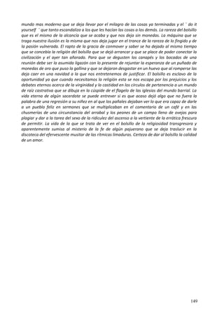 mundo mas moderno que se deja llevar por el milagro de las cosas ya terminadas y el ¨ do it
yourself ¨ que tanto escandaliza a los que les hacían las cosas a los demás. La rareza del bolsillo
que es el mismo de la alcancía que se acaba y que nos deja sin monedas. La máquina que se
traga nuestra ilusión es la misma que nos deja jugar en el trance de la rareza de lo fingido y de
la pasión vulnerada. El rapto de la gracia de conmover y saber se ha dejado al mismo tiempo
que se concebía la religión del bolsillo que se dejó arrancar y que se place de poder conectar la
civilización y el ayer tan añorado. Para que se degusten los canapés y los bocados de una
reunión debe ser la asumida ligazón con lo presente de rejuntar la esperanza de un puñado de
monedas de oro que puso la gallina y que se dejaron desgastar en un huevo que al romperse las
deja caer en una navidad a la que nos entretenemos de justificar. El bolsillo es esclavo de la
oportunidad ya que cuando necesitamos la religión esta se nos escapa por los prejuicios y los
debates eternos acerca de la virginidad y la castidad en los círculos de pertenencia a un mundo
de raíz castrativa que se dibuja en la cúspide de el flagelo de las iglesias del mundo barrial. La
vida eterna de algún sacerdote se puede entrever si es que acaso dejó algo que no fuera la
palabra de una regresión a su niñez en al que los pañales dejaban ver lo que era capaz de darle
a un pueblo feliz en sermones que se multiplicaban en el comentario de un café y en las
chusmerías de una circunstancia del arrabal y los peones de un campo lleno de ovejas para
plagiar y dar a la tarea del sexo de la ridiculez del ascenso a la vertiente de la errática frescura
de permitir. La vida de la que se trata de ver en el bolsillo de la religiosidad transgresora y
aparentemente sumisa al misterio de la fe de algún pajuerano que se deja traslucir en la
discoteca del efervescente musitar de las rítmicas limaduras. Certeza de dar al bolsillo la calidad
de un amor.
149
 