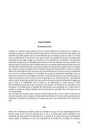 Capítulo XXXXXII
Se muerde la cola
El diablo se muerde la cola cuando le tocan el punto débil que es justamente su maldad. La
libertad a pasado por todo tipo de definiciones pero lo cierto es que siempre hay alguien que
pretende que deba reglarse por la universidad del que se apropia, el que se toma a sí mismo
como el ejemplo de lo universal. El que quiera hacer que la gente de la que se acuerda esté
pendiente de qué diga o haga en su justicia, ya fue vencido por el atender a los presentes
superando la escena de un escándalo que de estarse entre los mortales tiene que cumplir en el
hacerse cargo. Lo que hace que la maldad nada sea si no sucede donde está discutida cae por la
sola idea de la violenta reacción que puede ser parte de la locura de no poder amar y no captar
que el odio es lo que lo sustenta como insistente manera de hacerse daño a sí misma. El punto
débil es la intensidad de tener que estar por encima del que no vio que su fuerza la suspensión
en el aire de un estar confiados en el medidor de lo que es meramente interesado y que no
lucha por la vida de los que integran derechos. Al que pueda hacer que los derechos sean un
hecho humano de lo que se deriva usarse la idea fija de un arrojarse hacia la necesidad de
matar y morir de odio por perder tiene que ocultar ante otros lo que está haciendo a alguno ya
que es ileal a la credibilidad ante sí mismo al ser detectado en modo secreto la falsa
personalidad que aconseja lo que le hicieron como justicia. La libertad al ser evaluada no era
tan grave y el vértigo tenía la falsedad del estiramiento que perdiendo en la vejez hacia la
muerte no confía ser usado al temblar ante la protección en que algún día le dirá que ya no es
él el responsable.
Oro reza para que la gente que la conoce esté del lado de ella y el que nadie la salve de ese
horror le impulsa a salir y escapar en la percepción del delatar al mirarse como causa desde una
incorpórea recreación del acertijo por la ceguera de que lo que observaban otros ella sola lo
veía.
Oro
Dentro de la libertad de combinar cosas la variedad es la que nos hace espantapájaros de la
función social de ser seres de colección que se ven y se juntan para emitir graznidos y ser
remitentes de cada razón de lo que hacemos. La solidez de la soltura para que nos descubran
como propios y auténticos es una rara indecisión de la mirada de un gráfico de confusas
150
 
