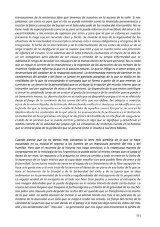 transacciones de la misteriosa idea que tenemos de nosotros en la escena de la calle. Si nos
juntamos con otros es para que el rito se pueda entender como la imantada perseverancia a
reciclar la blanca sensación de bucear en el lado adecuado de los modos del intercambio. No se
tiene nada de especial siendo como se es pero se lo puede adornar en el vestíbulo del amor a las
excentricidades y las rarezas de aparecer por otros y para que el que se esfuma en nuestra
presencia lo haga con un recuerdo claro y tácito. Se muerde el lazo de la ingenuidad de los
atractivos de la mortandad circunscripta a cánones más o menos obligatorios y al regreso de la
trasgresión. El bicho de la interrelación y de la intermediación de los cortes de rostro se da al
largo respeto de no desfigurar lo que se supone que está y que se cuenta como una procesión
de infantes de escuela. Si no sabemos dar la nota entonces cautivemos al respiro de la idea de
un ser antagónico pero plácido de ser causa y remedio de su propia enfermedad que se
adelanta al riesgo de devolver los rebusques de la mansa ilación del tesoro personal. No es nada
que se regule el secreto de la imprudencia y la migración de las aleaciones de los metales de la
inventiva rígida que refuerza lo que es la postura natural. Lo que se inflige es el amor propio y la
desenvoltura del carácter de la respuesta ocasional. La desentonada manera de caminar en los
condominios del perdón y del favor se juntan en parciales paralelas de lo que se astilla en las
rivalidades de lo que va traicionando el concepto que se forma a partir de lo que emerge. La
sumisión es un desvío de la personalidad que se atribuye la irrigación del mundo interno que se
transmite casi por aspiración de otros y de uno mismo. La dispersión de lo que existe contribuye
a armar la combinada tarea de ser y estar al grado de la rareza y de la condición que se puede o
se tiene entre manos. La desvinculación no es nada que se desprenda porque sí si no es alertada
desde el fuego de la contienda de las ramas del sitio que nos define. Ser adeptos a nuestros
actos de la misma liquidez de la báscula del errabundo maltrato a tientas es un identificarse con
la frente del que se temporiza en el modo de hablar de aquellas cosas a las que se recurre en la
idealización de los contenidos de lo que aburre. La insinuación de la pertinencia es el destino de
la mediación de las regresiones al espejo de las frases del tendido de la interfase de asegurarse
el lado de la persona que se puede acercar y darnos el algo que se signifique y desarticule el
ámbito estricto de la salvedad del propio ego. La emanación de misterios cuenta en la historia
que se arma al paso de la gestación que se preveía como el insulto a nuestros hábitos.
Cuando parece que ya no damos más cantamos la letra más perpleja de la que se haya
escuchado en su música el regreso a las fuentes de un mayúsculo porvenir del rico y del
humilde. Para que el recuento de la historia nos haga sensitivos a la respetuosa manera de
congregarnos en la mitología de los Argentinos se puede bailar al mismo tiempo que se juega al
deseo de ser mas. La respuesta a la pregunta no tiene ya sentido y todo se mete en la bolsa de
la esperanza de un lugar místico que se supo dejar enseñar con este pueblo lleno de amor y de
fraternidad. La exclusiva misión de verse en el espejo de un lineamiento de la libre excepción no
hace a la gente sino a lo mas triste de la tierra en el deseo de ser parte de esa bolsa de la que se
hace el hazmerreír de lo triunfal y de la barbaridad del éxito y de la lujuria que se deja
sedimentar en la perversidad de la errática vagabundeada del masoquismo de la perpetuidad.
La regular verdad de la mezquita de al lado nos hace tirar piedras y cascotes al estropicio de
una imagen detestable que se puede desfigurar en el mismo intento de darle cierto dulzor. La
resaca del amor longevo que traspasa la furtiva lágrima y el llanto de la gravedad de los hechos
nos piden una cláusula para despedir los restos del ser querido que se transforma en lo mismo
de lo que salió. La santa decisión de cremar a un animal herido nos trae a las películas de un
misterio de la ascensión a un cielo que se niega a recibir las cenizas. La franja del recreo de la
variedad de suspensos que se van dando en el pasaje a la india nos deja como los indios del mas
allá y los accidentales del ¨ mas acá ¨. La generación que nos sigue solo encontrará la piedra de
151
 