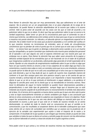en lo que uno tiene atributos que incorporan lo que otros hacen.
Oro
Para llamar la atención hay que ser muy perseverante. Hay que adiestrarse en el arte de
esperar. No es preciso ser un ser programado mas sí un poco aligerado de la carga de lo
importante. Se puede llamar la atención adueñándose de la escena que rodea a la escena
central. Vale la pena estar de acuerdo con las cosas con las que se está de acuerdo y no
polemizar sobre lo que no es obvio. Es decir que hay que polemizar sobre lo que se acerca a la
verdad sospechosa. Saber tener un giro de la circunstancia para que el contenido no sea el
mismo que la forma. Las diferencias entre ambas serán la clave para que el que se sienta frente
a nosotros nos preste atención. La ridiculez y el absurdo ejercen un magnetismo especial en la
atención. No se debe insistir en las cosas que ya fueron aceptadas y sí en cambio dar vueltas en
lo que nosotros mismos no terminamos de entender, pero al modo de circunferencias
concéntricas que no pierdan de vista el punto que les es común que en este caso se llama ¨ el
tema ¨ . La rareza hace que la gente se detenga a observarlo como cuando se ve a un muerto
que fue atropellado y se quiere constatar que realmente esta muerto para satisfacción personal
de el episodio o ver que alguna vez será el aspecto inherente que nos tocará pero que sin
embargo nos es ajeno. Para llamar la atención hay que saber sacar provecho de la jugosa y
deliciosa verdad espacial de los entredichos que se van haciendo ver en el rodar de la película
que imaginamos conforme se va diciendo y efectuando algo parecido al rol del espectador de la
charla. Quedar en una situación de enajenamiento meditando sobre lo que se dice es algo que
hace ver que nuestro interés es sincero y real. Si nos culpamos de no saber algo que hace a los
comentarios y nuestro mea culpa es real y se constata como que no es una simulación, entonces
se puede ejercer la idea de que no es solo una casualidad que el otro crea que es importante lo
que está diciendo y que no hay duda de que es sujeto de nuestra mas respetada manera de
contener a lo que dice aunque para este otro parezca casual y que se de cuenta de que en
nuestra mirada y actitud dejó de serlo para pasar a ser importante o hasta trascendente. En
efecto lo que se ve tal es lo que estimula al interlocutor a seguir adelante y no perderse el
degustar lo sencillo pero voraz de la charla que se va merodeando en terrenos vecinos. Para
tener la delicadeza de seguir la trama también se pueden hacer observaciones paralelas y
perpendiculares o usar todo tipo de geometría aunque haga que el teorema que se está
tratando sea el punto cúspide de la pirámide pero no necesariamente el sentido más abarcativo
de la base. En el terreno de la sugestión es bueno darse cuenta que lo que uno dice vale la pena
y esto se logra esencialmente teniendo un interés verdadero por llegar a una conclusión que
derive en otras conclusiones y en donde lo subjetivo sea respetado en honor a lo objetivo. Poder
seguir las sensaciones de lo que nos ata mas dentro del diálogo es esencial para que no se
desmantele la escena y para que el que está en el medio de nuestra mirada no se sienta
desilusionado. La verdad de toda la charla está en convencerse de que el sentido es la
comunicación y que los resultados se aceptaran dentro de lo tolerable cualesquiera que sean
estos dentro de un marco de curiosidad casi científica que se avanza con la prudencia de el
ejercicio de la variable casi experimental que sujeta a todo el trayecto de la razón y la
comprensión. El resultado de lo que queda es una imagen que tenemos desde un punto de vista
que satisface a todos los que se dieron al curioso y extraño juego de convivir con las alternativas
que se fueron labrando en común y a base de estudio de el sujeto cognitivo o tema.
Para poder creer lo que somos y no reírnos de nosotros mismos nos hacemos pasar por ese
154
 