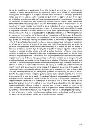 payaso del corazón que se puede dejar llevar a las tierras de un amor de el que nos hace las
cosquillas el mismo viento del latido del corazón de todo y de la mística del ministerio del
orador fallido. La inteligencia es el defecto de poder llegar a creer que se tiene algo que decir al
tiempo que el que escuche está pensando en qué puede agregar y el que decía sigue
adelantándose al posible reproche o al comentario que responda al comentario del comentario
del comentario del comentario. Esta seguidilla de observaciones hace de las charlas un parloteo
de la inmensa tertulia del escapismo de los giros de la cándida razón de estar juntos de vez en
cuando en el mismo episodio intermitente y de la costumbre de errar y acertar aunque el
delimitar la verdad no se puede entrever sino en letras de una mayúscula admonición al regreso
a las fuentes circulares de la única persecución de un pobre regreso al largo camino que ya
hemos emprendido. Para que se pueda saber la testificada limitación de la infiltrada concesión
del mundo nos tiramos el acecho de la risotada del concepto serio de los pesos y de la gestión
de la permisividad al sorteo de una rifa de palabras y a una fertilidad del deseo de comunicar
algo que no sea demasiado creíble y tal vez consistente a la película de el exógeno mundo del
rodeo de la genialidad del que se deja mostrar en las asperezas de la cara pintada de los colores
del vértigo de la danza y el temor de ser autoridad y al mismo tiempo dejar de serlo. La
gestación del tropiezo y de la morisqueta o de la voltereta y de la pirueta nos hace reír a todos y
hace que el rotundo devenir deje de ser fatal al punto de romper algunos cristales. Para
coordinar el episodio se debe ajustar el temple y unificar la gloria y el horror en la misma
pasividad de dejar que se fluya el conglomerado de pensamientos abstractos del rastreo de la
intimidad del público presente. La presunción de la irregularidad nos deja perder el control de la
respectiva armonía de la que nos apoderemos en el mismo instante de la conspiración del
acuario de la pisada astrológica intensa del comentario callejero. Al levitar en la sábana de una
caricia de la instantánea fotografía del posicionamiento se puede dejar de lado la formalidad y
adecuar el ritmo de la sísmica oblación al dios del traje y la comedia. La gustativa visión del
errante mundo pide de ser ausente en la mirada de la payasada de turno y de la vuelta a la
esquina del territorio corpuscular. Al trozo del miedo que se desangra en el altar de la seriedad
se le deja de lado para dar esa paz de la ficción que tanto nos apabulla y nos limita a ser los
duendes del prado del mismo jeroglífico que empezamos a elaborar con el cariño de la irrisoria
desintegración de lo poco que se puede. El mundo del pánico de las payadas tangueras y del ir y
venir para atar los argumentos con las cuerdas del razonar y el franqueo de una aduana de
respeto al propio simetrísmo de lo rectangular. Al avanzar se nota la huella del payaso que se
quiso dejar de fingir cuando el semáforo se puso en verde y la actuación terminó para que las
moneditas del público dejaran en claro la captación y un poco de la histeria del rastro de las
cosas triviales y tan solo necesarias para vivir en la genialidad de esa humilde payasada. La
espejada lista de repertorios hace un peso de equilibrio y desoye el rato obligado al fracaso y a
la vuelta al dormir en el sueño y en el rostro cansado de la representación de una feliz jornada
del respectivo trato entre seres iguales que se pueden sostener y sonreír.
155
 