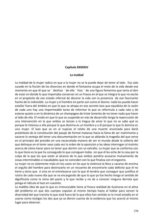 Capítulo XXXXXIV
La maldad
La maldad de la mujer radica en que a la mujer no se la puede dejar de tener al lado. Eso solo
sucede en la ficción de los divorcios en donde el fantasma ocupa el resto de la vida desde ese
momento en que él que se ¨ deshizo ¨ de ella ¨ hizo ¨ de una figura femenina que tenia el don
de estar en donde lo que importaba conservar en un frasco en el que se integra lo que no excite
en el propósito de ese estado infernal de decorar la vida con la presencia de ese fascinante
hecho de lo indivisible. La mujer y el hombre en parte son como el átomo: nada los pueda hacer
estallar fuera del ámbito en que lo que se atrapa en ese secreto lazo que equidista de la razón
de cada uno hay una impermeable tarea de reformar lo que se reformula a cada rato y de
estarse quieto o en la dinámica de un champagne de triste lamento de no tener nada que hacer
al lado de ella. El modo en que lo que se suspende en vías de desarrollo tenga la repercusión de
una intervención en la que ambos se lanzan a la tregua de amar lo que no se sabe qué es
porque le interesa a ella porque lo que domina es un hombre y a él porque lo que lo domina es
una mujer. El lazo que ve en al nupcias el relato de una muerte anunciada para darle
preámbulo de la constitución del pasaje de formal matanza hacia la fama de ser matrimonio y
sacarse la ventaja del tener una documentación en la que se ablanda la tragedia del que verse
en el principio del presidio en una excarcelada manera de ver el mundo desde la soltería del
que delinque en el tener sexo cada vez la orden de la oposición y las ideas interrogan al instinto
acerca de cómo hacer para no tener que dormir con un extraño. La mujer que se conforma con
lo que tiene es la que ha conseguido lo que consiguen todas sin que él les eche de la casa por la
culpa de la que los que están al alcance de lo que ambos pondría acusarse mutuamente de
cosas interminables e inacabables que no coinciden con lo que finaliza con el orgasmo.
La mujer no es solamente mala en los casos en los que la violencia la lleva a sacarse de encima
el orgullo del hombre para destrozarlo en un recuento de encontrarle cada defecto que él no
tiene y otros que sí sino en el entrelazarse con lo que él tendría que conseguir que justifica el
rastro de cada nuevo día que se va encargando de que lo que ya fue hecho tenga el sentido de
dignificarla como la reina del pacto y la que recibe y no da a conocer ninguna derrota que
ponga el ridículo el lazo en cuestión.
La maldita idea de que lo que es irrenunciable tiene al fresca realidad de ilustrarse en el alma
del problema en que dos cuerpos copulan al mismo tiempo hasta al hablar para vencer la
diversidad del que transita lo que está fuera de lo que ellos han sentido es la irreal estadía en el
usarse como testigos los dos que ya se dieron cuenta de la evidencia que los acercó al mismo
lugar para observar.
156
 