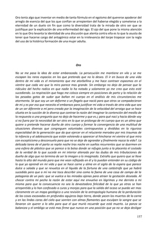 Oro tenía algo que inventar en medio de tanta fórmula en el egoísmo del quererse apoderar del
arreglo de esencia del que los que confían se arrepienten del haberse elegido y someterse a la
eternidad de un duelo sin fin que como la diversidad trata de la mirada de otro ser que se
justifique por la explicación de una enfermedad del ego. El ojo del que pone la misma atención
en lo que Oro levanta la identidad de una discusión que atenta contra ella es lo que la asusta de
tener que hacerse cargo del antagónico estar en la irrelevancia del torpe tropezar con la regla
del uso de la histérica formación de una mujer adulta.
Oro
No se me pasa la idea de estar embarazada. La persecución me mantiene en vilo y se me
escapan los raros espacios en los que pretendo que no lo deseo. El ir en busca de una vida
dentro de mi vida es el miramiento que me atorbellina y me hace contraer espasmos en el
vientre que cada vez que lo miro parece mas grande. Sin embargo no dejo de pensar que la
ridiculez del hecho radica en que nadie lo ha notado y solamente yo me creo que esto esté
sucediendo. La respiración que hago me coloca siempre en posiciones de parto y la relación de
las pesadas gotas de sudor que bañan mi cuerpo en el análisis de mis circunstancias me
atormenta. Sé que soy un ser deforme o un flagelo que nació para que otros se compadecieran
de mi y es por eso que necesito el embarazo para justificar mi vida a través de otra vida que sea
de un ser diferente a mí pero creado por la imaginación de la velocidad del arraigo que se hace
silueta en la succión de lo diverso que contrae la razón del imaginar la contención del meollo de
la respuesta a una pregunta que no dejo de hacerme y que es ¿ para qué nací y hacia dónde voy
si no fuera por la necesidad de ser otro en lo que se prolonga de mi cuerpo que es un alma que
quiere o pretende hacerse dueña de otro cuerpo y formar la convergencia de una multitud de
situaciones diversas que congreguen voluntades contrapuestas y divididas en la rigurosa
especialidad de la generación que da que ejercer en el reluciente merodeo por mis traumas de
la infancia y al adolescencia que están volviendo a aparecer al hincharse mi vientre al que miro
con escepticismo y desconsuelo para que no se deje de agrandar y finalmente nazca la vida?. La
delicada tarea de el parto se repite noche tras noche en sueños recurrentes que se duermen en
una esfera de plástico que se parece a la bolsa donde se refugia junto a la placenta el costado
de la verdad de lo que sucede en mi interior alienado por las dudas de mis tribulaciones de
dueña de algo que no termina de ser la imagen o lo imaginado. Extraño que quiero que se lleve
hasta lo alto del mundo para que me vean reflejado en él y lo puedan entender en su código de
lo que yo aprendí en mi vida y que se hace carne y alma en el sigilo de la espera que parece
dulce o salada y que se revuelca en el líquido de la fortuna de una catástrofe que ya habrá
sucedido pero que a mí no me toca describir sino como la faena de una casa de campo de la
patagonia de un país: que se vuelca a las miradas ajenas para atraer la gestación deseada. Al
chocar contra mi pecho la razón de estar aquí me envuelvo en lágrimas y me derroto a mi
misma para que la consecuencia no sea la devastadora felicidad de la que ya otras se han
arrepentido y lo han confesado a curas y monjas para que la salida del ocaso se pueda ver mas
claramente en un mapa geológico o una revisión de la antropología humana de la perduración
de las cosas excavadas en profundos agujeros bajo tierra, donde yacen los muertos de la carne
y en las lindas caras del cielo que sonríen con almas flamantes que esculpen la sangre que se
llevaron sin querer a lo alto para que el que murió recuerde que está muerto. La panza se
balancea y el ombligo se está mas firme que nunca en una posición que ya no se deja desligar
157
 