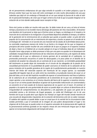 de mi pensamiento embarazoso de que algo extraño le sucedió a mi orden psíquico y que la
firmeza estelar hace que las luces del cielo contraigan en esta noche abrumadora de una paz
soberbia que dejó oír sin embargo el llamado de un ser que extrajo la fuerza de la vida al salir
de mi panza fermentada y de creer que el lugar certero era el de la que se pueda imaginar en la
estación de un tren donde nada puede nacer excepto mi hijo.
Para vivir juntos se debe ser mucho más que dos. Se debe tratar de ser uno y el otro al mismo
tiempo y fusionarse en la invisible marca del fuego del pastoreo de ritos inaccesibles. Al levantar
una bandera de lo personal se deja que el furtivo amor se haga y se deshaga en el respeto a la
inserción de la voluntad en la instigación a la puerilidad deportiva añadida al tiempo y al aditivo
de la gestación de la reminiscencia de un placebo que quizás se pueda cuidar. La gira del arte
popular de la consumación de un matrimonio de espermas y óvulos se pasea en al vereda de la
ornitología del intimidar en el secreto de una mansión de las dudas de la fertilidad obsecuente.
La contraída respetuosa manera de imitar lo ya hecho a la imagen de los que se largaron al
precipicio del amor puede resultar de una condición de la que se juegue en el aspecto creativo
de dejar y hacer en el hábitat de un mundo salvaje en el que el individuo deja de ser individual.
Al poder tener algo propio se debe promover el dos por uno para no quedar en el desamparo de
soledades insospechadas del testimonio de las relaciones de pertenencias y de registro de datos
del arrebato de lo que se referencia al mismo germen de la variedad de el rudimento. La
promovida promoción encuentra el cartel de desocupado y la poca plata en el bolsillo de la
condición de aceptar las cláusulas de un contrato de la voz naciente. La inimitable gradualidad
del testimonio se puede dejar de tremendar en el círculo de los abogados de la pasión de la
sexualidad permanente en la posibilidad de poder acercarse al misterio de la salvación de los
pocos instantes de la posible grandeza de la región de lo perfectamente perdurable en nuestro
interior del límite del retorcido aspecto del montículo de las cargas ajenas. La razonable
seguidilla del lúgubre tajo de un valle entre las montañas y la profunda manera de cavar en al
fosa del lobo y en la raíz del implícito mundillo de esperar el consentimiento real hace el plástico
de la cobertura de un enturbiado paralelismo de la festichola de la que nos arrebatamos al
mejor apretar y nos recluimos en el mismo claustro del barro de lo superior a nosotros mismos.
Es que el ser un mimo puede identificar al gestor de la permisible indiscreción sin contrariedad y
se convierte en el raro asado de la futura esperanza de no querer ver el nacer. Al contraer al
payador a la espera de una guitarreada de acero se puede dejar en cultura al derechismo de la
irregularidad de comportamientos no descubiertos y de pajonales de yuyos con gesto de la
voracidad canina y de términos de frugal gorgojeo. La caída del Challenger era la de una
hembra de la que se pudo decir que alguna vez manejó un lugar del mundo siendo maestra de
una escuela de desparecidos tripulantes de la estación del femenino arte de no saber manejar.
El cadalso del capitán se puede deber a que se creyó que en la varieté de la circunstancia todo
estaba permitido y que el comando de la imagen de una pobre decepcionaba el lugar a las
vírgenes de la Evita que se puede evitar en el sepulcro vencedor de la democracia del rugido de
la perseverancia anímica gustada en las mejores mesas de una minúscula tregua que se dejó
operar en la lacerante degastación del templo del amor.
158
 