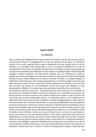Capítulo XXXXXV
La ninfómana
Hay un modo cuási inteligente de la mujer de hacer del hombre su presa para que la acción en
la que él gana la lleva a un protagonismo en el que no siempre es el que gana. La ninfomanía
mental es una mujer superada que se gana la admiración de otras mujeres pero no de los
hombres. Es un prestigio entre mujeres por lo cual es una idea de lesbianismo en el que la
copulación del verse en que un domador de leones que son hombres se tienen que aguantar de
las posteriores relaciones que establezcan con sus parejas o la parejaza que le resulta imposible
conseguir resultará realmente una falsa alarma respecto que a la ninfómana le resulta la
medida de una idea de venganza que consiga conquistar lo que está en el cofre de un traslado
del permiso para matar hombres en una escena en donde le crimen es su propia soledad. La
ninfómana mental tiene que estar siempre esperando que un hombre le diga lo que tiene que
hacer salvo que resulte ser que la idea está en hacer exactamente lo contrario a lo que él dice
para no tener que pensar. Es una decantación que la hace actuar por rebeldía y no por
pensamiento o reflexión. Es la relación que hace que todo lo que él dice esté mal entonces ¨
solo tengo que esperar ver qué dice ¨. El proceso que hace una familia que no la entiende y la
madre que era muy débil o el padre muy fuerte la convierte en un marimacho que se junta con
los que están en el mismo corral que son errantes mujeres que se ponen a rugir en procura de
una víctima que terminan siendo ellas mismas. La ninfómana mental es una realidad que ha
repercutido con el acceso de la mujer a derechos en donde naufraga porque no sabe nadar en
el mismo carácter de la naturaleza del hombre. La mujer tiene la debilidad de ser contradictoria
por lo que lo que dice se vuelve en su contra y hace de la irracional tarea la voluntad que acerca
lo que la tiene alejada. Qué es tenerlo para qué es lo que se acuerda de pensar y decir en una
especie de ventrílocua idea de que ella habla cuando el que habla es él. La ninfómana mental
ha tenido acceso al dinero y pensó que lo que la llevó a eso es la virtud. La que empieza a
actuar como hacen los usos que quieren dominar en ese modo en que el que está loco es tan
aplaudido por la íntima relación que tiene la mujer respecto de poder tener acceso a comprar
todas las cosas que informen de que el dinero está si lo que ofrece es su cuerpo pero aunque el
contrato no fue delegado al peso de la fidelidad y de la primacía de una conciencia en la que él
no suscribe por el caída el estarse en un lucrar por el solo hecho de tener que vivir para ella. La
ninfómana mental busca ser la víctima e inventa el enemigo que le niega la autoridad para
159
 