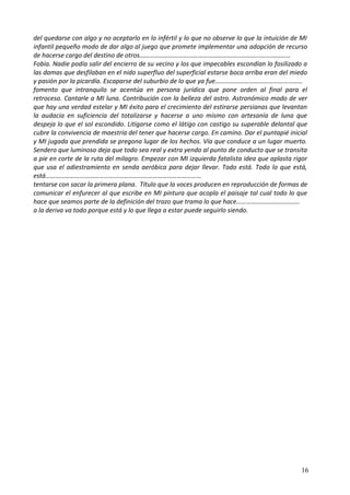 del quedarse con algo y no aceptarlo en lo infértil y lo que no observe lo que la intuición de MI
infantil pequeño modo de dar algo al juego que promete implementar una adopción de recurso
de hacerse cargo del destino de otros…………………………………………………………………………………
Fobia. Nadie podía salir del encierro de su vecino y los que impecables escondían lo fosilizado a
las damas que desfilaban en el nido superfluo del superficial estarse boca arriba eran del miedo
y pasión por la picardía. Escaparse del suburbio de lo que ya fue………………………………………………
fomento que intranquilo se acentúa en persona jurídica que pone orden al final para el
retroceso. Cantarle a MI luna. Contribución con la belleza del astro. Astronómico modo de ver
que hay una verdad estelar y MI éxito para el crecimiento del estirarse persianas que levantan
la audacia en suficiencia del totalizarse y hacerse a uno mismo con artesanía de luna que
despeja lo que el sol escondido. Litigarse como el látigo con castigo su superable delantal que
cubre la convivencia de maestría del tener que hacerse cargo. En camino. Dar el puntapié inicial
y MI jugada que prendida se pregona lugar de los hechos. Vía que conduce a un lugar muerto.
Sendero que luminoso deja que todo sea real y extra yendo al punto de conducto que se transita
a pie en corte de la ruta del milagro. Empezar con MI izquierda fatalista idea que aplasta rigor
que usa el adiestramiento en senda aeróbica para dejar llevar. Todo está. Todo lo que está,
está……………………………………………………………………………………
tentarse con sacar la primera plana. Título que la voces producen en reproducción de formas de
comunicar el enfurecer al que escribe en MI pintura que acopla el paisaje tal cual todo lo que
hace que seamos parte de la definición del trazo que trama lo que hace…………………………………
a la deriva va todo porque está y lo que llega a estar puede seguirlo siendo.
16
 