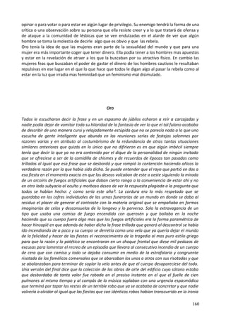 opinar o para votar o para estar en algún lugar de privilegio. Su enemigo tendrá la forma de una
crítica o una observación sobre su persona que ella resiste creer y a lo que tratará de ofensa y
de ataque a la comunidad de lésbicas que se ven endulzadas en el alarde de ver que algún
hombre se toma la molestia de decirle algo que es obvio y que las rebela.
Oro tenía la idea de que las mujeres eran parte de la sexualidad del mundo y que para una
mujer era más importante coger que tener dinero. Ella podía tener a los hombres mas apuestos
y estar en la revelación de atraer a los que la buscaban por su atractivo físico. En cambio las
mujeres feas que buscaban el poder de gastar el dinero de los hombres cautivos le resultaban
repulsivas en ese lugar en el que lo que hace que todos le digan algo al pasar la rebela como al
estar en la luz que irradia mas feminidad que un feminismo mal disimulado.
Oro
Todos le escucharon decir la frase y en un espasmo de júbilos echaron a reír a carcajadas y
nadie podía dejar de vomitar toda su hilaridad de la fantasía de ver lo que el tal fulano acababa
de describir de una manera cursi y relajadamente estúpida que no se parecía nada a lo que uno
escucha de gente inteligente que abunda en las reuniones serias de festejos solemnes por
razones varias y en atributo al costumbrismo de la redundancia de otras tantas situaciones
similares anteriores que quizás en lo único que no difirieron es en que algún imbécil siempre
tenía que decir lo que ya no era contenido por el dique de la personalidad de ningún invitado
que se ofreciese a ser de la comidilla de chismes y de recuerdos de épocas tan pasadas como
trilladas al igual que esa frase que se desbordó y que rompió la contención haciendo añicos la
verdadera razón por la que había sido dicha. Se puede entender que el rayo que partió en dos a
esa fiesta en el momento exacto en que los deseos volcaban de este a oeste siguiendo la mirada
de un arcoíris de fuegos artificiales que daban cierto rango a la conveniencia de estar ahí y no
en otro lado subyacía al oculto y morboso deseo de ver la respuesta plagiada a la pregunta que
todos se habían hecho: ¿ como sería este año?. La cordura era lo más respetado que se
guardaba en los cofres individuales de las urnas funerarias de un mundo en donde se daba al
residuo el placer de generar el contraste con la materia original que se empañaba en formas
imaginarias de celos y desconsuelos de lo longevo y lo perverso. Solo la extravagancia de un
tipo que usaba una camisa de fuego encendida con querosén y que bailaba en la noche
haciendo que su cuerpo fuera algo mas que los fuegos artificiales era la forma paramétrica de
hacer hincapié en que además de haber dicho la frase trillada que generó el descontrol se había
ido incendiando de a poco y su cuerpo se derretía como una vela que ya quería dejar el mundo
de la felicidad y hacer de las fiestas el reconocimiento de la tragedia al mas puro estilo griego
para que la razón y lo patético se encontraran en un choque frontal que diese mil pedazos de
excusas para lamentar el recreo de un episodio que llevara al consecutivo incendio de un cuerpo
de cera que con camisa y todo se dejaba consumir en medio de la estrafalaria y congruente
risotada de los famélicos comensales que se abarcaban los unos a otros con sus risotadas y que
se abalanzaban para terminar de soplar la vela antes de que el cuerpo desapareciese del todo.
Una versión del final dice que la colección de las obras de arte del edificio cuyo sótano estaba
que desbordaba de tanto valor fue robada en el preciso instante en el que el fuelle de cien
pulmones al mismo tiempo y al compás de la música soplaban con una urgencia espasmódica
que terminó por tapar los restos de un terrible robo que ya se acababa de concretar y que nadie
volvería a olvidar al igual que las fiestas que con idénticos robos habían transcurrido en la ironía
160
 