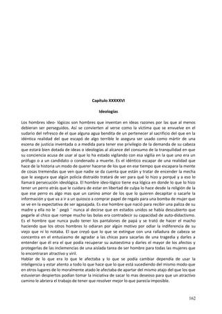 Capítulo XXXXXVI
Ideologías
Los hombres ideo- lógicos son hombres que inventan en ideas razones por las que al menos
debieran ser perseguidos. Así se convierten al verse como la víctima que se envuelve en el
sudario del refresco de el que alguna agua bendita de un pertenecer al sacrificio del que en la
idéntica realidad del que escapó de algo terrible le asegura ser usado como mártir de una
escena de justicia inventada o a medida para tener ese privilegio de la demanda de su cabeza
que estará bien dotada de ideas o ideologías al alcance del consumo de la tranquilidad en que
su conciencia acusa de usar al que lo ha estado vigilando con esa vigilia en la que uno era un
prófugo o a un candidato o condenado a muerte. Es el idéntico escapar de una realidad que
hace de la historia un modo de querer hacerse de los que en ese tiempo que escapara la mente
de cosas tremendas que ven que nadie se da cuenta que están y tratar de encender la mecha
que le asegura que algún policía distraído tratará de ver para qué lo hizo y porqué y a eso lo
llamará persecución ideológica. El hombre ideo-lógico tiene esa lógica en donde lo que lo hizo
tener un perro atrás que le cuidara de estar en libertad de culpa lo hace desde la religión de la
que ese perro es algo mas que un canino amor de los que lo quieren decapitar o sacarle la
información y que va a ir a un quiosco a comprar papel de regalo para una bomba de mujer que
se ve en la expectativa de ser agasajada. Es ese hombre que nació para recibir una paliza de su
madre y ella no le ¨ pegó ¨ nunca al decirse que en estados unidos se había descubierto que
pegarle al chico que rompe mucho las bolas era contradecir su capacidad de auto-didactismo.
Es el hombre que nunca pudo tener los pantalones de papá y se trató de hacer el macho
haciendo que los otros hombres lo odiaran por algún motivo por odiar la indiferencia de su
viejo que ni lo notaba. El que creyó que lo que se extingue con una ralladura de cabeza se
concentra en el entusiasmo de agradar a las chicas para sacarlas de una tragedia y darles a
entender que él era el que podía recuperar su autoestima y darles el mayor de los afectos y
protegerlas de las inclemencias de una aislada tarea de ser hombre para todas las mujeres que
lo encontraran atractivo y viril.
Hablar de lo que era lo que le afectaba y lo que se podía cambiar dependía de usar la
inteligencia y estar atento a todo lo que hace que lo que está sucediendo del mismo modo que
en otros lugares de lo moralmente atado le afectaba de apartar del mismo atajo del que los que
estuvieran despiertos podían tomar la iniciativa de sacar lo mas deseoso para que un atractivo
camino le abriera el trabajo de tener que resolver mejor lo que parecía imposible.
162
 