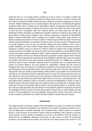 Oro
¿Para qué voy a ir si no tengo ganas? ¿A quién se lo voy a contar si no tengo a nadie?¿ De
dónde se saca valor si no se puede encontrar? ¿Cuántas veces te van a ir a decir lo mismo? ¿De
qué valor se encuentra lanzado el deseo de amar? ¿Quién va a juntar los juguetes que están en
el piso?¿ Dónde estabas que no te vi cuando llegué ? ¿De qué color es la bandera de Uganda?
¿Cuántos anillos tiene el símbolo de las olimpiadas? ¿Quién me dejó aquí esta chatarra? ¿De
dónde saco plata para pagar? ¿Cuántas veces te voy a decir lo mismo? ¿A quién le toca barrer
el piso? ¿De qué cuentagotas salió este sueldo?¿ Denme una razón para que me deje de
preguntar?.¿Desde qué fecha se estableció el acuerdo? ¿Quiénes te dijeron lo que sabes? ¿De
qué manera se llega al final predicho? ¿Con cuántas esperanzas se aguanta la vida?¿Dónde
dobla el colectivo 60?¿Quién sabe el refugio de el hampa? ¿Cómo hacer para construir un
Buda? ¿Cuántas piezas tiene el trencito? ¿Cómo se llama el que escribió la receta? ¿Contra qué
ejército estamos luchando? ¿La verdad es del que la tiene o del que la sufre? Convengamos en
el uso del lenguaje o sino me voy, ¿de acuerdo? Sequen las cosas mojadas o sino se van a
quedar húmedas, ¿ok? ¿Para cuánto tiempo espera el bebe? ¿En que circunstancias ocurrió el
accidente? ¿Cuánto cuesta un manojo de verdura? ¿Quién se levantó con la pata izquierda?
¿Desde qué silencio te hablan los que ya no están? ¿Con qué artificios te las arreglaste? Dame
un poco de tiempo y después seguimos, ¿dale? ¿Quién concertó la maratón de las luces?¿ Con
qué auto viajaba el chorro? ¿En dónde le dejaron las garantías al tipo? ¿Quién tiene el tiempo
necesario? ¿De qué episodio de la película me estas hablando?.¿Dónde viste al que te consiguió
la entrada? ¿Con quién tuviste que cancelar la deuda?¿De quién es el Cádillac de la puerta?
¿Será que estas un poco cansado? ¿Cuántas fueron las golosinas que te compraste?¿De qué
asunto me querías hablar?¿ Con qué pretexto te escabulliste? ¿Siendo qué día ocurrió el
hallazgo? ¿Para qué te enroscas en el medio de la solución? ¿Con qué ganas fuiste a verlo?¿De
qué tormenta te estas acordando?¿ Quién será el que hizo todo esto? ¿Con qué cosa estabas en
desacuerdo? ¿De qué mirada te fuiste dando cuenta? ¿Cómo es que todavía no te fuiste?¿Para
qué lado se va en sentido contrario? ¿Qué será lo que no se que es? ¿Cómo puede ser que yo no
sea? ¿Quién es el que me sustituye? ¿Con qué será que te tropezaste? ¿Para qué miércoles está
la justicia? ¿De qué manera se puede hacer algo? Decime si me vez ¿o soy transparente?. ¿De
qué ángulo salió el disparo? ¿Cómo se decide en casos de contradicciones? ¿Quién se sube al
próximo tramo? ¿De qué terminal salen los olvidos? ¿Quién se acordará de mí cuando muera?
¿Para qué será que me encargan toda la espera? ¿De qué quedó registro en la boleta? ¿Para
qué será que estoy apenado? ¿Con qué deseos te encontraste? ¿Quién te encargó la canción de
los náufragos? ¿Cómo te visten en la casa de tu madre? ¿De qué saco se salió la plata? ¿En qué
consiste el ver la verdad? ¿Es acaso tan podrida? ¿De qué antro sacaste a esa mina? ¿Con qué
te vas a consolar? ¿Cuándo te vas a poner las pilas? ¿Quién te dio permiso para pensar?
(El pobrecito)
El no llega al botón el ascensor ni puede verle la bombacha a las chicas. El se sienta en el último
banco pero no sabe hacer quilómbo. El se enfrenta con la muerte y pierde por knock out. El se
lame los labios pero no prueba el pecado. El se encuentra solo y nadie lo ayuda. El se sienta a
pensar y nunca termina. El no conoce el amor y trata de imaginarlo. Sale a pasear y se pierde
entre la gente. Se da la vuelta a la manzana y no le da ni un mordisco. Trata de escribir y se
olvida de que es analfabeto. Reconoce el mal pero no sabe lo que es el bien. Se arranca las
neuronas y las tira para que no crezcan. El se da cita en un lugar al que nunca concurre. El se
163
 
