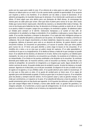 junta con los suyos pero nadie le cree. El se silencia de a ratos para no saber qué hacer. El se
rebusca un laburo pero es un inútil. El se da cuenta tarde y pierde la oportunidad. El se acuesta
con mujeres y teme a los hombres. El se divierte con las ideas y nunca le funcionan. El se
advierte perseguido y lo muerden hasta que lo alcanzan. El se intenta dar cuenta pero es medio
idiota. El tiene algún que otro delirio pero son fantasías de Walt disney. Se arremanga las
manos pero no sabe para que sirven. Dice que toca el piano pero nunca se lo oye. Dice cosas
lindas que nunca tienen repercusión. Atornilla las razones y se desatornillan todo el tiempo. No
cree en las brujas pero haberlas las hay. Se desviste en el tiempo y pierde su razón de ser. Se ata
a un poste y todos le escupen. Juega con sus amigos y lo revientan a golpes. Se abalanza sobre
un helado pero siempre se le derrite. Colecciona mariposas y se vuelan al mas allá. Se
contempla en la soledad y no llega a entenderla. El se modifica a cada paso y nunca llega a ser
nadie. El se escribe machetes y siempre lo descubren. El se copia del más inteligente porque es
ignorante. Se adueña del pánico y desvaría con las penas. Se multiplica en miedos y termina en
callejones. No es de ningún movimiento y le dicen taladrista. Separa las cosas y se juntan con
arrogancia. Adivina el porvenir pero solo es un desierto de lástima. Se quiere divertir y solo
encuentra tristeza. Se encuentra en penumbras y el oscuro lo acecha. Dice que tiene padres
pero nunca los ve. El tiene una gran familia y como ciego la busca en las encuestas. El se
mistifica de a ratos y no es mas que un pobre monje de rupturas. El se sabe apocalíptico y
revienta en lo que es su insignificancia. El se dedica al deseo y nada de lo que consigue se puede
tocar. El se adueña de las bestias y lo devoran en el acto. Doma a las mujeres y se rebelan para
manejarlo. Se cree un ser desierto y no encuentra sus virtudes. Se escalona en el infierno y vive
en inexactitudes. El se limita en los puntos cardinales y las brújulas no lo escuchan. Se continúa
diciendo pero habla solo. Se muestra solícito y solo se escuchan sus llantos. Se deja llevar y los
vientos lo atropellan. Se convierte en imaginario y se imagina que vuela. Sigue siendo fiel y le
meten cuernos de acero. Se puede olvidar pero la verdad le cuesta. Se pisa los talones y no pude
avanzar. Agoniza en el descuido y no se da por rescatado. Se dispara en la sien y la bala no sale.
Se agota en la agonía y ni sus chillidos valen. El se puede destruir pero nadie lo reconstruye. El
se cree que es Dios pero es ateo. El se gusta de verdad pero se tiene asco. El es capaz de
agradar pero está demasiado ocupado. El sería un gran tipo si no fuera lo que es. El se empilcha
para las fiestas y siempre está de velorio. A él lo quieren casar y solo se garcha monjas. El se
mide por centímetros y ni siquiera se le para. El se adueña del discurso y toca la guitarra. El se
puede amamantar pero no hay busto que aguante. A el le gustan las dulzuras y dale a la lengua
que sale sangre!.Migra todo el tiempo y nunca sabe donde está. Le gustan las gaviotas y se
imagina salvador. Es el anticristo y nunca supo de antagonismos. Se ríe de sí mismo y así se la
pasa en su entierro. El se dedica a ser el mismo y no representa nada.
164
 