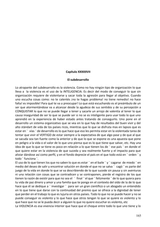 Capítulo XXXXXVII
El subdesarrollo
Lo atrapante del subdesarrollo es la violencia. Como no hay ningún tipo de organización lo que
lleva a la violencia es el uso de la INTELIGENCIA. Es decir del modo de conseguir lo que sin
organización requiere de violentarse y sacar toda la agresión para llegar al objetivo. Cuando
uno escucha cosas como: no te calentés ¡no te hagas problema! no tiene remedio! no hace
falta! es imposible! Para qué te va a preocupar! Lo que está escuchando es el preámbulo de un
ser que atormentándose va a alcanzar desde la agudeza de sus sentidos y de su percepción a
CONQUISTAR lo que no se puede llegar a tener y sacarle un arrojo de valentía al tener lo que
causa inseguridad de ser lo que se puede ser si no se es inteligente para usar todo lo que uno
aprendió en la experiencia de haber estado antes tratando de conseguirlo. Uno pone en el
desarrollo un sistema organizativo que se vea en lo que hay de resultados del buen vivir y del
alto stándart de vida de los países ricos, mientras que lo que se disfruta mas en lapsos que es
estar en ¨ vías ¨ de desarrollo es lo que hace que eso les permita estar en la violentada tarea de
tentar que vivir el VERTIGO de estar siempre a la expectativa de que algo pase y de que al que
se sacuda sea tan fuerte como la anterior y de que lo que se expone es una apuesta que pone
en peligro a la vida o el valor de lo que uno piensa que es lo que tiene que salvar, etc. Hay una
idea de que lo que se tiene es poco en relación a lo que tienen los de ¨ ese país ¨ en donde el
que quiere estar en la violencia de que suceda y sea realmente fuerte y el impacto para que
aliviar dándose así como perfil, y en el fondo deprecie el país en el que todo está en ¨ orden ¨ y
todo ¨ funciona ¨.
El uso de lo que tienen los que no saben lo que es estar ¨ en el baile ¨ y ¨ cagarse de miedo ¨ en
medio del deseo de salir y encontrar solución en donde el que no se salva ¨ cagó ¨ es parte del
juego de la vida en donde lo que se va describiendo de lo que sucede sin pausa y sin aventuras
ni una relación con cosas que se contradicen y se contraponen, pierde el registro de los que
tienen la razón de existir para que no sea el ¨ final ¨ el que ¨ felizmente ¨ de lo que quiera para
tu vida de paz dinero y amor y una familia que te ponga en el contexto del oído de la de lo que
hace que él se dedique a ¨ investigar ¨ para ser un gran científico o un abogado un entendido
en lo que tiene que darse con la continuidad del premio que se ofrece a la dignidad de tener
que perder en el trabajo lo que es lujuria en otros países. Todo lo que no se puede hacer y no se
puede conseguir es violento y lo que hace que otros tengan lo que se quiere es violento y lo
que hace que no se le pueda decir a alguien lo que no quiere escuchar es violento, etc
La VIOLENCIA es esa vivencia interior que hace que el choque entre todo lo que uno tiene y lo
165
 