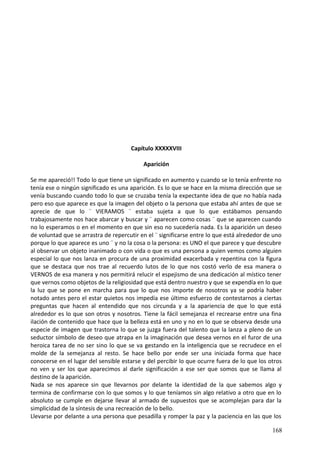 Capítulo XXXXXVIII
Aparición
Se me apareció!! Todo lo que tiene un significado en aumento y cuando se lo tenía enfrente no
tenía ese o ningún significado es una aparición. Es lo que se hace en la misma dirección que se
venía buscando cuando todo lo que se cruzaba tenía la expectante idea de que no había nada
pero eso que aparece es que la imagen del objeto o la persona que estaba ahí antes de que se
aprecie de que lo ¨ VIERAMOS ¨ estaba sujeta a que lo que estábamos pensando
trabajosamente nos hace abarcar y buscar y ¨ aparecen como cosas ¨ que se aparecen cuando
no lo esperamos o en el momento en que sin eso no sucedería nada. Es la aparición un deseo
de voluntad que se arrastra de repercutir en el ¨ significarse entre lo que está alrededor de uno
porque lo que aparece es uno ¨ y no la cosa o la persona: es UNO el que parece y que descubre
al observar un objeto inanimado o con vida o que es una persona a quien vemos como alguien
especial lo que nos lanza en procura de una proximidad exacerbada y repentina con la figura
que se destaca que nos trae al recuerdo lutos de lo que nos costó verlo de esa manera o
VERNOS de esa manera y nos permitirá relucir el espejismo de una dedicación al místico tener
que vernos como objetos de la religiosidad que está dentro nuestro y que se expendía en lo que
la luz que se pone en marcha para que lo que nos importe de nosotros ya se podría haber
notado antes pero el estar quietos nos impedía ese último esfuerzo de contestarnos a ciertas
preguntas que hacen al entendido que nos circunda y a la apariencia de que lo que está
alrededor es lo que son otros y nosotros. Tiene la fácil semejanza el recrearse entre una fina
ilación de contenido que hace que la belleza está en uno y no en lo que se observa desde una
especie de imagen que trastorna lo que se juzga fuera del talento que la lanza a pleno de un
seductor símbolo de deseo que atrapa en la imaginación que desea vernos en el furor de una
heroica tarea de no ser sino lo que se va gestando en la inteligencia que se recrudece en el
molde de la semejanza al resto. Se hace bello por ende ser una iniciada forma que hace
conocerse en el lugar del sensible estarse y del percibir lo que ocurre fuera de lo que los otros
no ven y ser los que aparecimos al darle significación a ese ser que somos que se llama al
destino de la aparición.
Nada se nos aparece sin que llevarnos por delante la identidad de la que sabemos algo y
termina de confirmarse con lo que somos y lo que teníamos sin algo relativo a otro que en lo
absoluto se cumple en dejarse llevar al armado de supuestos que se acomplejan para dar la
simplicidad de la síntesis de una recreación de lo bello.
Llevarse por delante a una persona que pesadilla y romper la paz y la paciencia en las que los
168
 