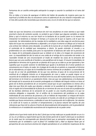 fantasmas de un castillo embrujado extirparán la sangre o sacarán la castidad en el ramo del
nexo.
Oro se daba a la tarea de apaciguar el delirio de hablar de pavadas de mujeres para que lo
espiritual y la bíblia de dios no estuvieran como el vademécum de una relación irreparable con
el más allá cuando ella necesitaba que estuviera acá y no en el cielo de los que se salvaron.
Oro
Cada vez que nos lanzamos a la aventura de vivir nos anudamos en estar atentos a que nada
anormal o fuera de contexto suceda. La verdad es que el dejar que algunas variables se dejen
flotar y que el entorno no sea tan hostil en la barbarie de un pueblo joven es la manera de
interpretar la tendencia a manejar el tiempo y el suceso de lo que se espera y de lo que nos
sorprende. Ser detentadores de las manijas de la realidad es una idea vaga de una forma poco
típica de la que nos acostumbramos a depender y en al que el entorno se dibuja con el trazo de
una certeza tan ridícula como deseada. La vuelta de la tuerca de un meollo de posibilidades es
el contenido de la realidad que manejamos a diario. Se puede entender el mundo y su
problemática en una medida justa pero no equivalente al balanceo del valor de lo previsto en
los mapas de la anticipada propuesta que se debate en la idea y la imagen de conciencia de
azar. La imposibilidad de dar la nota en una caída de el vértigo de la costumbre de tender a la
razonable mirada de una circunscripción al modo de modelar las cosas de la artesanía del
futuro que son una costilla de el hombre y una paráfrasis de la mujer. El resumir la dualidad y la
polaridad en términos de la gesta de un planteo de lo que ya se sabe es ya tan ignorante y tan
superfluo que no puede sostener la identidad que iguala a la fantasía de el amor perfecto en
consonancia con el todo y la nada. Ser el plagio de la vida de un polizón es responder al término
de la redundancia y al sopor de la irrealidad de creerse victimas de un desfalco. La sonoridad de
la paz de un mar de posibilidades de las que nos abrimos al paso de la concurrencia de la
multitud de el obligado tránsito en el despropósito de creer y saber se puede migrar en el
recuento de la verdad de un lado de la similitud entre los ecos del mundo banal y las ocurrencias
del terminar en lo trivial en un parámetro límite. Una vez que nos adelantamos a la disolución
del templo de la secuencia de la oración prolongada en el debate del ángulo místico se tiene al
gesto de la divina providencia de un encuentro casual que no por espontáneo es menos útil y
algo mas que lleno de nudos que desatar y atender en la suavidad de la imagen del deseo. Ir
tras el regalo de la honestidad de la fiesta de un terminar de una vez al costo de la proliferación
de las bombas atómicas de la sensación de no poder es una risueña jerarquía a la que no
estamos obligados a responder. Ser el artífice de la inexistencia del problema es la culpa
maltratada de una sentencia de jactancia y de un hábitat de impunidad. La reliquia del tesoro
natural es el minúsculo aspecto que nos propone el mundo y la vida de un sortilegio sin razón ni
sentido que busca encontrarse y redondea el caso de la persecución de lo diferente. Ser atentos
a la visión de lo nuevo es conciliar el temperamento y la fuerza natural del espíritu de una
relevancia que hace de la cultura el hecho de desencadenante del propósito y de la gravedad de
la militancia en el restablecido neutralismo de la impotencia de no poder amar.
¿Quién era el que tenía razón de los dos? ¿Será que no hay nada que se pueda decidir en un sí o
un no, en un blanco y negro?¿Será que los dos tenían parte de la razón? ¿Será que se ocultaron
en la razón que les correspondía por derecho?¿Será que se pensarían necesitados de dar un
testimonio por lo verdadero o por lo falso? En realidad Caín y Abel se dejaron llevar por al
perspectiva de una aventura cósmica de religión paradisíaca en un ambiente respetuoso de las
169
 