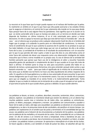 Capitulo V
La neurosis
La neurosis es lo que hace que la mujer pueda reposar en el rechazo del hombre por la pelea.
Es realmente un ámbito en el que lo que hace que ella pueda acercarse a los estados límites
que le aseguran el dominio y el control de lo que solamente ella mande en la casa pasa desde
lejos porque fuera de la casa alguien lleva los pantalones. Esto significa que en la acción en la
que se siente vulnerable ante lo que se maneja con plata y en un terreno en donde casi todo
depende de hombres en última instancia, él es el más autorizado para opinar y tomar
decisiones. En ello se apoya la neurosis que deja que esto derive hacia el mandato del ¨ ama de
casa ¨ con el silencio que se produce ante cualquier observación hostil de ella en el ámbito del
hogar que lo ponga a él cuidando la puerta pero en inferioridad de condiciones. La neurosis
tiene el condimento de que lo que sustenta la ausencia de él cuando no se produce es que ya
fue todo hablado y lo que hace que ceda tenga que ver con el quehacer de ella o de ambos
fuera de la casa. La seriedad de el hombre es el resultado de acostumbrarse a oír sin escuchar
por lo que lo que percibe del estar sujeto a todo lo que ella dice es una alternativa como el
estar fuera del contexto de elevar una respuesta como una observación inteligente de índole
masculino que la lleve a verse invadida en su propia casa. Es ese el silencio de la seriedad del
hombre pensante que parece que hace uso de la inteligencia al callar y escuchar haciendo
pequeños gestos de aprobación o simplemente de decir lo que sucede en lo que ella trata de
decir o afirmar. El hombre pone la oreja no solo para escucharla cuando ella habla en su
dotación de temas y preocupaciones femeninas sino para entender porqué están juntos y que
bastaría encender su ¨ razón ¨ para que todo el significado de la mística de la convivencia de
dos seres que se dividen ese territorio no trace una idea equidistante de ambos respecto de la
calle. En aquella es él el que gobierna y su oído es mas autorizado ahí para escuchar lo que será
menos beligerante que lo que hace a lo meramente casero. Esa casa en donde ella lo prepara
para que así elegido su mandato él se sienta frente a lo maternalmente gobernado. Tonto
adoptar lo que su madre le indicara con la iniciación de su vida y que él recupera al ver quién es
el que toma el pulso de lo que sucede afuera, gracias o debido a lo que sucede adentro.
Oro
Las palabras se besan, se tocan, se pelean, describen, anuncian, sentencian, dicen, comunican,
aducen, explican. Las palabras se inventaron desde que existen los idiomas y en un idioma hay
muchas palabras cuanto mas si incluimos las de todos ellos. Las palabras se entrechocan,
pulsan, se deben, prejuzgan, anteponen y recrean. Las palabras son comunicación y ayudan a
hacer de la nada un todo y del algo una casualidad. Las palabras se devienen en circunstancias
antagónicas y se dan a la presurosa tarea de dar escándalo y de pacificar al mismo tiempo. Las
palabras son explosiones en el cerebro que las pulsa y terremotos en la sensibilidad del que las
acusa. Las palabras son el devenir de las circunstancias y el pésame de los pobres. Las palabras
son la cadencia de las melodías y el recuento de los votos. Son la voracidad de ser y el deseo de
amar. Un día de verano o un invierno de nieve y tempestad. Arma o banderas de paz. Las
palabras son un escudo y una lanza. Son el armisticio y el acuerdo, el preferir y el decir, el andar
y el obrar. Las palabras reúnen y convocan. Se apresuran e intensifican en el calor de las luchas.
Se hacen agudas o dóciles y son también el modo de pulsar las ideas. Se adueñan del que las
17
 