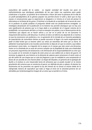 costumbres del pueblo de la Judea. La regular variedad del mundo nos pone en
enfrentamientos que atestiguan polaridades de las que todos nos sujetamos para poder
condicionar a la gente. La parálisis de la intimación a hacer del amor la panacea de la vida de
un perfil paradigmático de la génesis popular nos permite fruncir el seño y decir que no hay
causas ni consecuencias yque la experiencia se desgasta a sí misma en el acto de pensar la
alternativa en la franja de los grises. El lastimar a la deuda de un perdedor de la locura de creer
en lo perfecto se puede justificar al preguntar dónde esta ese perfeccionismo arraigado. La
mitológica devastación de la perfección en la historia nos permite atestiguar que no hay una
sola significación de pésame que se le haya dado a un perdedor de el regular sistema de lo
predefinido. Los ascensores del bien y el mal se manejan con poleas y con el desencuentro de los
rulemanes que alguna vez se hacen añicos y se cae en el pesar de no ver funcionar la
maquinaria del ascenso y del descenso. Si vamos al cielo o al infierno eso depende de si creemos
en que los ascensores son perfectos o no. La gestación de la mirada de un inocente paradigma
de espectáculos de costumbres latinas se puede oscurecer al llegar a la razón anglosajona del
pedir al árbol ácido que se levante sobre sus raíces ya marchitas del amor por su tierra. Al
adelantar la peregrinación a los mundos convincentes se deja de ver que no existen y que deben
permanecer como tales. La irrigación de la sangre en el cuerpo que late como una fervoroso
motor en la cilindrada de un auto de carrera compite con la fragilidad de toda una simplicidad
sin precarios argumentos de lontanancia o de eliminación de la responsabilidad de no creer que
no se pudo ver la remisión al enigma de estar preso en una caldera de un barco de guerra. Al
terminar la página de una historia se la alimenta de sabores para rememorar el sentir estar al
pie del cañón de una tregua que se viste de fragancia y que en realidad es una conspiración al
deseo de ser poseído de una manera fatal. La elegía del despido y el gimento de la apología del
dueño y el esclavo es una masacrada tarea de artesanos que se puede esculpir en la misma
gravitación del universo que se consterna al querer ser definido de pies a cabeza. Al atentar los
testimonios de los presentes me apartó la ley del intento de no tensar al mismo latido de la
refrigerada manera de especificar que todo se haga al inicio de la voluntad perenne de ser
atendidos por la fantasmagórica imagen de un amor que se perdió en el inicio.
170
 