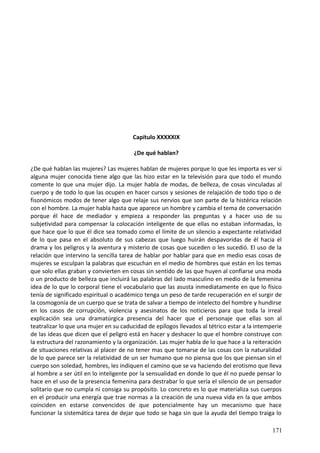 Capítulo XXXXXIX
¿De qué hablan?
¿De qué hablan las mujeres? Las mujeres hablan de mujeres porque lo que les importa es ver si
alguna mujer conocida tiene algo que las hizo estar en la televisión para que todo el mundo
comente lo que una mujer dijo. La mujer habla de modas, de belleza, de cosas vinculadas al
cuerpo y de todo lo que las ocupen en hacer cursos y sesiones de relajación de todo tipo o de
fisonómicos modos de tener algo que relaje sus nervios que son parte de la histérica relación
con el hombre. La mujer habla hasta que aparece un hombre y cambia el tema de conversación
porque él hace de mediador y empieza a responder las preguntas y a hacer uso de su
subjetividad para compensar la colocación inteligente de que ellas no estaban informadas, lo
que hace que lo que él dice sea tomado como el límite de un silencio a expectante relatividad
de lo que pasa en el absoluto de sus cabezas que luego huirán despavoridas de él hacia el
drama y los peligros y la aventura y misterio de cosas que suceden o les sucedió. El uso de la
relación que intervino la sencilla tarea de hablar por hablar para que en medio esas cosas de
mujeres se esculpan la palabras que escuchan en el medio de hombres que están en los temas
que solo ellas graban y convierten en cosas sin sentido de las que huyen al confiarse una moda
o un producto de belleza que incluirá las palabras del lado masculino en medio de la femenina
idea de lo que lo corporal tiene el vocabulario que las asusta inmediatamente en que lo físico
tenía de significado espiritual o académico tenga un peso de tarde recuperación en el surgir de
la cosmogonía de un cuerpo que se trata de salvar a tiempo de intelecto del hombre y hundirse
en los casos de corrupción, violencia y asesinatos de los noticieros para que toda la irreal
explicación sea una dramatúrgica presencia del hacer que el personaje que ellas son al
teatralizar lo que una mujer en su caducidad de epílogos llevados al tétrico estar a la intemperie
de las ideas que dicen que el peligro está en hacer y deshacer lo que el hombre construye con
la estructura del razonamiento y la organización. Las mujer habla de lo que hace a la reiteración
de situaciones relativas al placer de no tener mas que tomarse de las cosas con la naturalidad
de lo que parece ser la relatividad de un ser humano que no piensa que los que piensan sin el
cuerpo son soledad, hombres, les indiquen el camino que se va haciendo del erotismo que lleva
al hombre a ser útil en lo inteligente por la sensualidad en donde lo que él no puede pensar lo
hace en el uso de la presencia femenina para destrabar lo que sería el silencio de un pensador
solitario que no cumpla ni consiga su propósito. Lo concreto es lo que materializa sus cuerpos
en el producir una energía que trae normas a la creación de una nueva vida en la que ambos
coinciden en estarse convencidos de que potencialmente hay un mecanismo que hace
funcionar la sistemática tarea de dejar que todo se haga sin que la ayuda del tiempo traiga lo
171
 