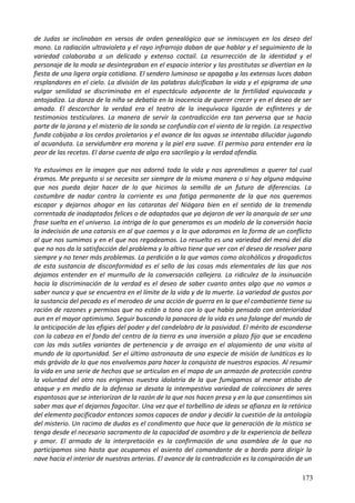 de Judas se inclinaban en versos de orden genealógico que se inmiscuyen en los deseo del
mono. La radiación ultravioleta y el rayo infrarrojo daban de que hablar y el seguimiento de la
variedad colaboraba a un delicado y extenso coctail. La resurrección de la identidad y el
personaje de la moda se desintegraban en el espacio interior y las prostitutas se divertían en la
fiesta de una ligera orgía cotidiana. El sendero luminoso se apagaba y las extensas luces daban
resplandores en el cielo. La división de las palabras dulcificaban la vida y el epigrama de una
vulgar senilidad se discriminaba en el espectáculo adyacente de la fertilidad equivocada y
antojadiza. La danza de la niña se debatía en la inocencia de querer crecer y en el deseo de ser
amada. El descorchar la verdad era el teatro de la inequívoca ligazón de esfínteres y de
testimonios testiculares. La manera de servir la contradicción era tan perversa que se hacia
parte de la jarana y el misterio de la sonda se confundía con el viento de la región. La respectiva
funda cobijaba a los cerdos proletarios y el avance de las aguas se intentaba dilucidar jugando
al acuanáuta. La servidumbre era morena y la piel era suave. El permiso para entender era la
peor de las recetas. El darse cuenta de algo era sacrilegio y la verdad ofendía.
Ya estuvimos en la imagen que nos adornó toda la vida y nos aprendimos a querer tal cual
éramos. Me pregunto si se necesita ser siempre de la misma manera o si hay alguna máquina
que nos pueda dejar hacer de lo que hicimos la semilla de un futuro de diferencias. La
costumbre de nadar contra la corriente es una fatiga permanente de la que nos queremos
escapar y dejarnos ahogar en las cataratas del Niágara bien en el sentido de la tremenda
correntada de inadaptados felices o de adaptados que ya dejaron de ver la anarquía de ser una
frase suelta en el universo. La intriga de lo que generamos es un modelo de la conversión hacia
la indecisión de una catarsis en al que caemos y a la que adoramos en la forma de un conflicto
al que nos sumimos y en el que nos regodeamos. Lo resuelto es una variedad del menú del día
que no nos da la satisfacción del problema y lo altivo tiene que ver con el deseo de resolver para
siempre y no tener más problemas. La perdición a la que vamos como alcohólicos y drogadictos
de esta sustancia de disconformidad es el sello de las cosas más elementales de las que nos
dejamos entender en el murmullo de la conversación callejera. La ridiculez de la insinuación
hacia la discriminación de la verdad es el deseo de saber cuanto antes algo que no vamos a
saber nunca y que se encuentra en el límite de la vida y de la muerte. La variedad de gustos por
la sustancia del pecado es el merodeo de una acción de guerra en la que el combatiente tiene su
ración de razones y permisos que no están a tono con lo que había pensado con anterioridad
aun en el mayor optimismo. Seguir buscando la panacea de la vida es una falange del mundo de
la anticipación de las efigies del poder y del candelabro de la pasividad. El mérito de esconderse
con la cabeza en el fondo del centro de la tierra es una inversión a plazo fijo que se encadena
con las más sutiles variantes de pertenencia y de arraigo en el alojamiento de una visita al
mundo de la oportunidad. Ser el último astronauta de una especie de misión de lunáticos es lo
más grávido de lo que nos envolvemos para hacer la conquista de nuestros espacios. Al resumir
la vida en una serie de hechos que se articulan en el mapa de un armazón de protección contra
la voluntad del otro nos erigimos nuestra idolatría de la que fumigamos al menor atisbo de
ataque y en medio de la defensa se desata la intempestiva variedad de colecciones de seres
espantosos que se interiorizan de la razón de la que nos hacen presa y en la que consentimos sin
saber mas que el dejarnos fagocitar. Una vez que el torbellino de ideas se afianza en la retórica
del elemento pacificador entonces somos capaces de andar y decidir la cuestión de la antología
del misterio. Un racimo de dudas es el condimento que hace que la generación de la mística se
tenga desde el necesario sacramento de la capacidad de asombro y de la experiencia de belleza
y amor. El armado de la interpretación es la confirmación de una asamblea de la que no
participamos sino hasta que ocupamos el asiento del comandante de a bordo para dirigir la
nave hacia el interior de nuestras arterias. El avance de la contradicción es la conspiración de un
173
 