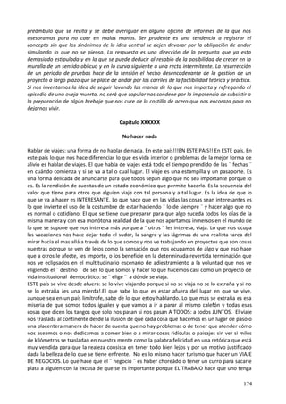 preámbulo que se recita y se debe averiguar en alguna oficina de informes de la que nos
asesoramos para no caer en malas manos. Ser prudente es una tendencia a registrar el
concepto sin que los sinónimos de la idea central se dejen devorar por la obligación de andar
simulando lo que no se piensa. La respuesta es una dirección de la pregunta que ya esta
demasiado estipulada y en la que se puede deducir al resabio de la posibilidad de crecer en la
muralla de un sentido oblicuo y en la curva siguiente a una recta intermitente. La resurrección
de un periodo de pruebas hace de la tensión el hecho desencadenante de la gestión de un
proyecto a largo plazo que se place de andar por los carriles de la factibilidad teórica y práctica.
Si nos inventamos la idea de seguir lavando las manos de lo que nos importa y refregando el
episodio de una oveja muerta, no será que copular nos condene por la impotencia de subsistir a
la preparación de algún brebaje que nos cure de la costilla de acero que nos encoraza para no
dejarnos vivir.
Capítulo XXXXXX
No hacer nada
Hablar de viajes: una forma de no hablar de nada. En este país!!!EN ESTE PAIS!! En ESTE país. En
este país lo que nos hace diferenciar lo que es vida interior o problemas de la mejor forma de
alivio es hablar de viajes. El que habla de viajes está todo el tiempo prendido de las ¨ fechas ¨
en cuándo comienza y si se va a tal o cual lugar. El viaje es una estampilla y un pasaporte. Es
una forma delicada de anunciarse para que todos sepan algo que no sea importante porque lo
es. Es la rendición de cuentas de un estado económico que permite hacerlo. Es la secuencia del
valor que tiene para otros que alguien viaje con tal persona y a tal lugar. Es la idea de que lo
que se va a hacer es INTERESANTE. Lo que hace que en las vidas las cosas sean interesantes es
lo que invierte el uso de la costumbre de estar haciendo ¨ lo de siempre ¨ y hacer algo que no
es normal o cotidiano. El que se tiene que preparar para que algo suceda todos los días de la
misma manera y con esa monótona realidad de la que nos apartamos inmersos en el mundo de
lo que se supone que nos interesa más porque a ¨ otros ¨ les interesa, viaja. Lo que nos ocupa
las vacaciones nos hace dejar todo el sudor, la sangre y las lágrimas de una realista tarea del
mirar hacia el mas allá a través de lo que somos y nos ve trabajando en proyectos que son cosas
nuestras porque se ven de lejos como la sensación que nos ocupamos de algo y que eso hace
que a otros le afecte, les importe, o los beneficie en la determinada revertida terminación que
nos ve eclipsados en el multitudinario escenario de adiestramiento a la voluntad que nos ve
eligiendo el ¨ destino ¨ de ser lo que somos y hacer lo que hacemos casi como un proyecto de
vida institucional democrático: se ¨ elige ¨ a dónde se viaja.
ESTE país se vive desde afuera: se lo vive viajando porque si no se viaja no se lo extraña y si no
se lo extraña ¡es una mierda!.El que sabe lo que es estar afuera del lugar en que se vive,
aunque sea en un país limítrofe, sabe de lo que estoy hablando. Lo que mas se extraña es esa
miseria de que somos todos iguales y que vamos a ir a parar al mismo calefón y todas esas
cosas que dicen los tangos que solo nos pasan si nos pasan A TODOS: a todos JUNTOS. El viaje
nos traslada al continente desde la ilusión de que cada cosa que hacemos es un lugar de paso o
una placentera manera de hacer de cuenta que no hay problemas o de tener que atender cómo
nos aseamos o nos dedicamos a comer bien o a mirar cosas ridículas o paisajes sin ver si miles
de kilómetros se trasladan en nuestra mente como la palabra felicidad en una retórica que está
muy vendida para que la realeza consista en tener todo bien lejos y por un motivo justificado
dada la belleza de lo que se tiene enfrente. No es lo mismo hacer turismo que hacer un VIAJE
DE NEGOCIOS. Lo que hace que el ¨ negocio ¨ es haber choreádo o tener un curro para sacarle
plata a alguien con la excusa de que se es importante porque EL TRABAJO hace que uno tenga
174
 