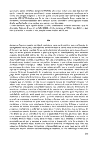 que viajar a países extraños o del primer MUNDO y tiene que incluir uno o dos días diversión
con las chicas del lugar para que el festejo no nos vea realmente trabajando para lo que se le
cuenta a los amigos al regreso. El modo en que se contará qué se hizo y con la religiosidad del
comentar LAS FOTOS dándose una flor de vida es lo que pone el broche de oro a cada viaje en
donde ORO tiene la delicadeza de darse baños de espuma y deleitarse con los agasajos de cada
detalle que fue hecho en su nombre pero siempre muy bien pago.
El sueño de viajar a algún lugar en donde LAS ISLAS son el destino preferido en cuanto a que ahí
debe estar Robinson Crusoe en un hotel CINCO estrellas tomando un Whisky o un Daikiri es que
hace que la vida, el resto de la vida, sea placentera al volver a ESTE país.
Oro
Aunque no figure en nuestra partida de nacimiento ya se puede registrar que en el interior de
los argentinos hay un fusil y una bayoneta apuntando hacia el cielo o hacia el alma y el corazón
de los seres de buena voluntad. No se puede discriminar al autoritario pero sí ponerlo entre
rejas, esa misma que ellos le dieron a la gente que alguna vez intentó pensar y hacer de la vida
el jipismo de la libertad. La frase de ¨ Dios los cría y ellos se juntan ¨ es una forma de entender
que todos los fachos y los prepotentes de la Argentina en este momento se miran a la cara con
dulzura sobre todo teniendo en cuenta que han sido catalogados de fachos con protuberancia
de demócratas y de demócratas con raíz fachista. La verdad es que el deseo de autoridad es lo
que hace a la persona dirigir el ¨ tráfico ¨ avalada por un marco de referencia que es el lugar al
que se impone la religión de un conteiner de esclavos sensibles que se ven sobrepasados por el
rigor de una orden y la barbarie de el no poder sujetar una cultura de derecha. La metástasis del
elemento fáctico de la revolución del proletariado es una variante que podría ser parte del
juego de una oligarquía que se lleve los aplausos de la gente común que mas que común es un
volcán que se lanza al entretenimiento de querer y resistir al embate de un catálogo de recetas
de orden jerárquico que ponen el verdadero vademécum en la circunstancia del entorno de la
mezquita que se incendió. La vida es una verdadera manera de entrechocar intereses y el
hágalo usted mismo algunos se lo toman en serio!! La variedad de registros de la voz de orden
puede hacer de una soprano una verdadera asesina y de un tenor un paleador de la muerte de
un sistema con el que se contrae al esqueleto de los muertos de la posteridad de un invento de
la moral autóctona. La forma casi elocuente de decir que se es alguien a quien respetar es una
variedad del sortilegio. Nadie puede caer en este mundo sin derecho a rezar que el mayor
invento de la humanidad ha sido el ¨ poder ¨ y que los imperios se desgastan en las siluetas de
generales y lacayos que se encuentran en festines en los que todos parecen iguales. La guerra
de los roces es la letanía de ver quién mate a quién y cuál es el próximo capítulo de un episodio
mordaz que se contrae como una víscera a la que se le inyectó veneno y de la que se eyaculó un
ser viviente. La manera de manejar la reluctancia de la variedad de fuentes que concurren al
peregrinar en el camino al andar dan la mejora de un recetario de el mejor chef que se hace de
la economía un abanico de dudas y una especulación de la política del desarrollo de las piernas
y los brazos de un ser castrado de no tener la posibilidad de moverse. El intenso calor de las
ejecuciones en masa hace de adorno a la verdad de una especie de flagelo que se encuentra en
el misterio de lo que nada se supo y de lo que nada se sabrá. No se entiende el contrato de un
perseguido con el que lo persigue y mucho menos la intersección entre la gestación y la
nimiedad del deseo de nacer. Buenos Aires hace que el rescate sea imposible y que todos nos
traguemos la fiesta a la que concurrimos en las navidades de un santa claus que se vistió de
blanco para después enlutarse de tanto despliegue sin sentido. Ya será un hallazgo el mezclar la
175
 