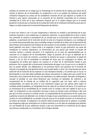 verdad y la mentira en un trago que se interponga en el camino de los sabios que hacen de la
cultura el devenir de la humanidad. La resignación a ver a un peligro de latinismo de perfil
romántico desgasta los cantos de las verdaderas misiones de los que dejaron su huella en la
historia y que siguen avanzando en el recuento de los distintos contenidos de la inmensa
variedad de el resto de lo que realmente importa que es el mayor ataque que se le puede
perpetrar al durito que se levanta de la tumba del Cesar de la militancia milimétrica para que se
haga a un lado al paso de la inverosímil bayoneta de plástico.
A veces nos vamos a ver si lo que imaginamos o decimos es verdad o una fantasía de la que
estamos huyendo o una verdad que no podemos enfrentar. La generalidad de el decir y hacer
nos convierte en actores y transadores de un mundo que se circunscribe con nuestros actos y
palabras. La permisión de la intención de dar la nota en el aspecto de figurar y ser ombligo de
un mundo descorazonado hace que el ombligo tenga el sentido de la idea y de la generación de
alternativas como epicentro del módulo de una ocasión no tan perdida. La perseverancia en el ir
hacia adelante nos hace ir hacia atrás y la negación a hacer lo que queremos nos pone de
manifiesto en nuestra impotencia. La terminación de una pared que divide al mundo de
nuestros sueños y anhelos convierte a la respiración en un acto de espontaneidad que se
consume en el oxígeno de la incertidumbre. Elegir la posición de la que se defiende de el
murmullo y a la razón de contener y conciliar la manera de causar y representar el papel de
buenos y de no dar al escándalo al variedad de luces que no congregan en altares de
conjugación de verbos que alguna vez usamos es el elixir de la interrelación desde lo que
gestamos. No se puede dar a la persona la alternativa de jugar a ser lo que no es y a decidir lo
que no puede decidir. Las obligaciones y los permisos hacen una panacea de el encanto de
avanzar a la jugada de una apuesta tonta y que puede dañar a otros. Ser el personaje que da la
selección de la evolución de las especies es una mariposa clavada, y el caimán que se va pa´ la
Barranquilla es una idea falsa acabada que desea consumarse en algún bien que resulte de la
invención y de la tolerancia de los que nos maltratan y no saben porqué. Rescatar al ahogado o
resurgir lo perdido es una tarea faraónica que concluye en episodios de violencia y de
recuperación de la mirada de un artífice de la sugestión que nos hace volar a alturas
insospechadas. Un pacto de amor es una misteriosa tregua que nos damos para seguir el
combate desde la palabra y la integridad entre las rejas de un claustro de barro. Si se quiere ser
un astronauta de la versatilidad de un mundo cruel se instiga a dar por sabido lo que no se
sabe. La resignación es una costumbre rara que a veces no resulta y que contribuye a dar una
paz que no tiene armonía ni sentido común. La irregularidad de las posiciones de las cuales nos
sujetamos al punto de defender con al vida el arraigo al que sosteníamos es un pacto del que se
contrae la irreversibilidad de un posible músculo que ya no se podrá contraer en el lamento de
los dioses de antaño. Si relajamos a la tensión hacia la parte positiva de lo caliente, es posible
que tengamos algo que intensificar en el futuro próximo y en los días de naufragio que podrían
ser una batalla de la que saldremos airosos y que nos convertirán en marineros de las aguas
mas densas y profundas en el cardúmen de la imagen dorada.
176
 