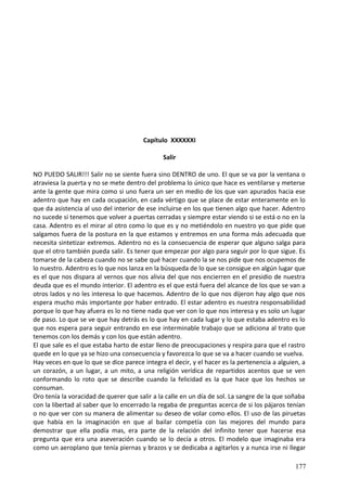 Capítulo XXXXXXI
Salir
NO PUEDO SALIR!!! Salir no se siente fuera sino DENTRO de uno. El que se va por la ventana o
atraviesa la puerta y no se mete dentro del problema lo único que hace es ventilarse y meterse
ante la gente que mira como si uno fuera un ser en medio de los que van apurados hacia ese
adentro que hay en cada ocupación, en cada vértigo que se place de estar enteramente en lo
que da asistencia al uso del interior de ese incluirse en los que tienen algo que hacer. Adentro
no sucede si tenemos que volver a puertas cerradas y siempre estar viendo si se está o no en la
casa. Adentro es el mirar al otro como lo que es y no metiéndolo en nuestro yo que pide que
salgamos fuera de la postura en la que estamos y entremos en una forma más adecuada que
necesita sintetizar extremos. Adentro no es la consecuencia de esperar que alguno salga para
que el otro también pueda salir. Es tener que empezar por algo para seguir por lo que sigue. Es
tomarse de la cabeza cuando no se sabe qué hacer cuando la se nos pide que nos ocupemos de
lo nuestro. Adentro es lo que nos lanza en la búsqueda de lo que se consigue en algún lugar que
es el que nos dispara al vernos que nos alivia del que nos encierren en el presidio de nuestra
deuda que es el mundo interior. El adentro es el que está fuera del alcance de los que se van a
otros lados y no les interesa lo que hacemos. Adentro de lo que nos dijeron hay algo que nos
espera mucho más importante por haber entrado. El estar adentro es nuestra responsabilidad
porque lo que hay afuera es lo no tiene nada que ver con lo que nos interesa y es solo un lugar
de paso. Lo que se ve que hay detrás es lo que hay en cada lugar y lo que estaba adentro es lo
que nos espera para seguir entrando en ese interminable trabajo que se adiciona al trato que
tenemos con los demás y con los que están adentro.
El que sale es el que estaba harto de estar lleno de preocupaciones y respira para que el rastro
quede en lo que ya se hizo una consecuencia y favorezca lo que se va a hacer cuando se vuelva.
Hay veces en que lo que se dice parece integra el decir, y el hacer es la pertenencia a alguien, a
un corazón, a un lugar, a un mito, a una religión verídica de repartidos acentos que se ven
conformando lo roto que se describe cuando la felicidad es la que hace que los hechos se
consuman.
Oro tenía la voracidad de querer que salir a la calle en un día de sol. La sangre de la que soñaba
con la libertad al saber que lo encerrado la regaba de preguntas acerca de si los pájaros tenían
o no que ver con su manera de alimentar su deseo de volar como ellos. El uso de las piruetas
que había en la imaginación en que al bailar competía con las mejores del mundo para
demostrar que ella podía mas, era parte de la relación del infinito tener que hacerse esa
pregunta que era una aseveración cuando se lo decía a otros. El modelo que imaginaba era
como un aeroplano que tenía piernas y brazos y se dedicaba a agitarlos y a nunca irse ni llegar
177
 