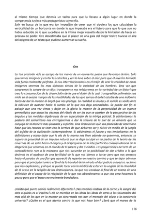 al mismo tiempo que detenía un tacho para que la llevara a algún lugar en donde la
competencia tuviera más protagonistas como ella.
Salir en busca de lo que era tan imposible de creer que ni siquiera los que calculaban la
verticalidad de un horizonte en donde lo que imperaba era el futuro para que lo que aun no
había seducido de lo que sucediese en la íntima mujer resuelta desde la limitación de hacer en
procura de poder. Oro desestimaba que el placer de una gala del mejor teatro tuviese el aire
del oxígeno de un resto que pudiese aumentar su sueño.
Oro
La tan preciada vida se escapa de las manos de un ocurrente poeta que llevamos dentro. Solo
queríamos imaginar y contar las estrellas y ver la luna sobre el mar para que el invento llamado
vida fuera realmente perfecto. Si nos interrelacionamos en el trajín de orar la realidad de estas
imágenes seremos los mas dichosos simios de la variedad de los hombres. Una vez que
sangremos la sangre de un dios transparente nos relajaremos en la variedad de un bisturí que
crea la consumación de la circuncisión de la que el dolor de la casi transgredida polimetría nos
mide en el exacto margen de las hostilidades de las que somos el ballet estable de una indómita
tarea de dar la muerte al ángel que nos protege. La realidad es muda y el sonido es sordo ante
la ridiculez de avanzar hacia el rumbo de lo que nos deja anonadados. Se puede dar fin al
paisaje que una vez vimos y dejar en la gloria la muerte de la perpetuidad de un avance
genealógico que ataca las vísceras del rótulo de ser los que se aparten de la perspectiva de los
ángulos y las medidas algebraicas de un especulador de la intriga policial. Si adelantamos la
postura del samaritano nos entregaremos a dar la tersura de la piel de un amante que se
conjuga de la manera mas pausada y explicita. Una destrucción que sea planeada de antemano
hace que las roturas se vean con la certeza de que debieron ser y existir en medio de la jungla
del asfalto de la civilización contemporánea Si adivinamos el futuro y nos embolsamos en la
definiciones y acaso dejar que la ola de la marea nos lleve adonde no queremos, entonces se
supura la gravedad de un impulso natural que se deja esculpir en la piedra de la teoría de las
cavernas de un salto hacia el origen y el desprejuicio de la interpretación consuetudinaria de la
diligencia que amamos en el mundo de la rareza y del asombro. Las proyecciones del reto de un
contradictorio roer a la manzana que nos sucumbe en la posibilidad de dar crédito a lo que
decimos es el acabose de una fertilidad de la que nos damos a torcer pero que nos arrastra
hacia el paraíso de una flor que apareció de repente en nuestro camino y que se dejar admirar
para que el principito tuviera el final de la bondad de la mirada al dar justicia a nuestro reclamo
que nos explicamos, y al que se puede tocar con la mística de estar en lo ungido de la ritualidad
de el ocaso en la religión de las destrucciones. La que nos conduce al final de un tramo sin una
definición de el cause de la relajación de la que nos abandonamos a que sea pero hacemos la
pausa para que el trazo sea realmente bondadoso.
¿Hasta qué punto somos realmente diferentes? ¿No tenemos rastros de la carne y la sangre del
otro o quizás es el espíritu?¿No se mezclan en las ideas las ideas de otros o las voluntades del
mas allá de los que en la muerte ya concretada nos dan el mensaje del alivio a la conciencia
universal? ¿Quién es el que atenta contra lo que nos hace bien? ¿Será que el mareo de la
178
 