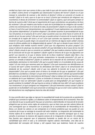 verdad nos hace creer que somos el dios y que todo lo que sale de nuestro sitio de insurreccion
es válido? ¿Cómo frenar al troglodita que desenvuelve la faena del horror? ¿Quién es el que
maneja la costumbre de avanzar y dar destino al destino? ¿Cómo se convierte al mundo en
mundo? ¿Qué es lo real y que es lo que no se toca? ¿Contra qué simulacros de religiones nos
inventamos el deseo de arremeter la contrariedad? ¿Qué se supera y qué será para siempre el
karma de nuestra vida? ¿Será que el seguimiento de lo que controlamos nos perjudica a la hora
de reclamar? ¿De qué madera esta hecho el vacío de la fertilidad de las imágenes del mundo?
¿Cómo nos estremecemos en el ciclo de la vida y la procreación? ¿Quién es el que se da cuenta y
se hace el oso?¿Con qué interpretaciones nos quedamos? A qué explicaciones nos sometemos?
¿De quiénes dependemos? ¿A quiénes elegimos? ¿De dónde sacamos la personalidad de la que
nos inmutamos en el perjurio de lo serio? ¿Qué suculenta cosa nos atrae hacia el centro de la
pasión de ser los que somos? ¿De qué será que se puede extraer el veneno de la muerte letal de
un armado de la región del norte y el sur? ¿Con qué controles nos topamos en las dudas del
misterio? ¿En qué se puede elegir a la vocación de ser mártires de alguna razón valida? ¿Somos
acaso la última palabra de la obligatoriedad de opinar? ¿De qué se desata la paz interior? ¿En
qué artefacto está metida nuestra mente? ¿Será que nos aligeramos de pesos propios? ¿Es
acaso el silencio la salud que nos decían antaño? ¿En qué identidad se da el cauce de los ríos del
alma? ¿Quién simula lo que se convierte en realidad? ¿De qué madera estamos hechos a partir
de la convicción de los que nos apalean? ¿Quién sujeta el entorno de lo que nos figuramos ser
parte? ¿La reacción es la que el átomo tomó de la física moderna? ¿Quién dejó libre a los
electrones del cerebro? ¿Con qué animales comparamos la iracunda procesión? ¿En qué se
parece un armado al desarme? ¿Quién se contiene de la reacción de los contrarios? ¿Con qué
polaridades atentamos lo intermedio? ¿De qué se puede hablar en el escándalo de las cosas de
viejas? ¿Es tan cierto que nacemos para ser alguien? ¿Con qué momentos nos identificamos en
el suceso del ayer? ¿Cómo recreamos las delicadezas del trato? ¿Qué es la comunicación del
desborde de los sucesos? ¿Quién será el que nos advierte la función de lo que es raro y
despreciable? ¿Con qué se puede tener al tanto a la mirada de los que se apoderan? ¿De qué
felicidad nos acordamos a tiempo? ¿A qué amor le permitimos estar? ¿Desde qué posterioridad
nos volcamos al canal de la intermitencia del fracaso? ¿Qué se deduce de lo que hacemos y qué
se adelanta de lo que hablamos? ¿Cómo se entiende al cimiento de lo que no se sostiene? ¿A
qué reliquia le toca ser admirada? ¿Quién se poda para ser fotografiada? ¿En qué respeto se
puede combinar la maldad? ¿De qué lujuria se extrae el reflejo del mas allá? ¿En qué envoltorio
nos revolcamos? ¿A qué consignas nos integramos? ¿De qué elementos somos cuerpo? ¿Qué se
puede dar en la finalidad? ¿Con qué conversión se atestigua lo que se cree? ¿Con cuántos mares
del absolutismo nos naufragamos hacia las islas del olvido?
Es muy sencillo decir que algo se rige por la causalidad del modo de la justeza de un parámetro
artificial que connota la rigidez y se abalanza sobre el temperamento de la economía. Para dar
una idea de la que se pueda partir hay que ser proclives a darle flacidez al músculo de la tensión
pitagórica que ya tiene varios siglos de existencia y que no hace mas que dar valores falsos de
una cosmogonía que se interpreta con el principio de la incertidumbre de Heisemberg en la
física y en donde los valores se van antojando en el mismo problema que nos puede ser una
sustancia de la que se extraiga la ecuación del valor totalista. La integración del contemplar la
misma esfera de la verdad de lo que pasa en el mundo nos permite averiguar que es muy
extraño el promover la manera del aspecto estoico de la integración al devenir. Sin embargo
hay fuentes que aseguran que el psiquismo humando se puede dar en un rostro de la
variabilidad que entre el caos y la contención registra valores intermedios. Una idea de la
legitimidad del concepto del tiempo y del espacio hace que dudemos hasta de nuestra
179
 