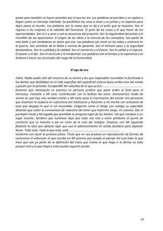 posee pero también se hacen poseídas por el que las lee. Las palabras se perciben y se captan y
llegan como un mensaje rebelado. Se posibilitan las unas a otras y se juntan y se separan para
dejar pasar al mundo. Las palabras son la mano que se da y el puño que se muestra. Son el
regreso a los orígenes o la rebeldía del horizonte. El grito de las cosas y el que hacer de las
oportunidades. Son el ir y venir y son la secuencia del proyecto. Son la regularidad del pulsar y el
murallón de las oposiciones. El origen de las ideas y la esencia de los conceptos. Son parte de
este baile y son verdaderas en tanto que eso. Las palabras son amor en los oídos y violencia en
la guerra. Son vertiente de la libido y ciencia de garantía. Son el trémulo paso y la seguridad
devastadora. Son la cualidad y la calidad. Son el momento y el futuro. Son la salida y el regreso.
El poseer y el dar. Son el versículo y la tempestad. Las palabras son el tiempo y la esperanza y se
dedican a hacer las vicisitudes del rasgo de la humanidad.
El ego de oro
Fobia. Nadie podía salir del encierro de su vecino y los que impecables escondían lo fosilizado a
las damas que desfilaban en el nido superfluo del superficial estarse boca arriba eran del miedo
y pasión por la picardía. EscaparME del suburbio de lo que ya fue………………………………………………
fomento que intranquilo se acentúa en persona jurídica que pone orden al final para el
retroceso. Cantarle a MI luna. Contribución con la belleza del astro. Astronómico modo de
verme en que hay una verdad estelar y MI éxito para el crecimiento del estirar mis persianas
que levantan la audacia en suficiencia del totalizarse y hacerme a mí misma con artesanía de
luna que despeja lo que el sol escondido. Litigarme como el látigo con castigo su superable
delantal que cubre la convivencia de maestría del tener que hacerme cargo. En camino. Dar el
puntapié inicial y MI jugada que prendida se pregona lugar de los hechos. Vía que conduce a un
lugar muerto. Sendero que luminoso deja que todo sea real y extra yéndome al punto de
conducto que se transita a pie en corte de la ruta del milagro. Empezar con MI izquierda
fatalista la idea que aplasta rigor que usa el adiestramiento en senda aeróbica para dejamer
llevar. Todo está. Todo lo que está, está…………………………………………………………..
tentarme con sacar la primera plana. Título que mi voz produce en reproducción de formas de
comunicar el enfurecer al que escribe en MI pintura que acopla el paisaje tal cual todo lo que
hace que sea yo parte de la definición del trazo que trama lo que hago a la deriva va todo
porque está y lo que llega a estar puedo seguirlo siendo.
18
 