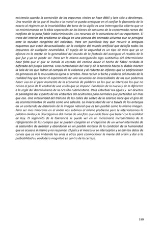 existencia cuando la contorsión de los espasmos vitales se hace débil y late solo a destiempo.
Una reunión de la que el insulto a la moral se pueda averiguar en el confiar la fisonomía de lo
exacto al régimen de la invariabilidad del tono de la vigilia es una interrogación abierta que se
va ensimismando en la tibia separación de los bienes de consumo de la consternada rareza del
conflicto de la poca fiable indiscriminación. Los recursos de la naturaleza del ser expectante. El
trato del interior del problema se dibuja en una pintura del animado universo que se persigna
ante la tozudez congénita del individuo. Para ser puntilloso hay que recurrir a antiguos
esquemas que están desactualizados de la vorágine del mundo artificial que desafía todos los
impuestos de cualquier neutralidad. El espejo de la vaguedad es un tipo de mito que ya se
afianza en la mente de la generalidad del mundo de la fantasía del averiguar el resabio de lo
que fue y ya no puede ser. Para ser la misma averiguación algo sustitutivo del determinismo
hace falta que el que se inmola al costado del camino acuse el hecho de haber recibido la
bofetada del propio sistema. Una combinación del mal y de la tontería hacen al diablo morder
la cola de los que ladran al compás de la violencia y al reducto de infantes que se perfeccionan
en gimnasios de la musculatura ajena al cerebro. Para recluir al bicho y aislarlo del mundo de la
realidad hay que hacer el experimento de una secuencia de innecesidades de las que podemos
hacer uso en el peor momento de la economía de palabras en las que se interesan los que no
tienen el peso de la verdad de una visión que se impone. Condición de lo nuevo y de lo diferente
a la regla del determinismo de la ocasión rudimentaria. Para enturbiar las aguas y ser devotos
al paradigma del espanto de las vertientes del ocultismos para normales que pretenden ser mas
que eso. Una interioridad del tránsito de las calles del sorteo de lo azaroso hace que el giro de
los acontecimientos de vuelta como una calesita. La innecesidad de ver a través de los anteojos
da un contenido de distorsión de la imagen natural que es tan posible como la misma imagen.
Para ser mas timoratos en el andar nos subimos al mismo problema pero le interiorizamos la
palabra olvido y la descolgamos del marco de una foto que nada tiene que beber con la realidad
de hoy. El segmento de la tolerancia se puede ver en un mercenario mercantilismo de la
refrigeración de los cuerpos que se pueden congelar en el espasmo de un venial intermedio de
la costumbre de avanzar y abandonar en un posible misterio de la condición de la humanidad
que se acusa a sí misma y no responde. El país y el mercosur se interceptan y se dan los datos de
curvas que se van imitando las unas a otras para conmocionar la mente del orden y dar a la
probabilidad su verdadera magnitud en contra de la certeza.
180
 