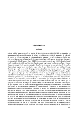 Capítulo XXXXXXII
Enfático
¿Cómo hablan los argentinos?: el idioma de los argentinos es LO ENFATICO. La pulsación en
cada palabra halle detección y zona de peligro en cuidado para no decir la palabra de más o la
de menos en el interesarse por lo inapropiado pero propicio y en la leyenda una relación que
está en el idioma que se hable con la forma en que el que hable piense lo que va a decir pero
por sobre todo COMO lo va a decir. El COMO…………mas importante que el QUE. Esto incluye el
modo elegido en la palabra, el silencio, el paréntesis al expresar, el meditar entre frase y frase,..
el dejarse escapar hacia la pronunciación. El definirse, el esperar lo que se trata, el retroceder,
el corregir, el reparar en lo que alguien acotó antes de que él terminara lo que estaba diciendo.
El viento que sopla en el modo de preguntarse qué se hace a sí mismo mientras habla y en el
modo de ver que la cadencia del que hace la melodía o la lírica identidad lleve hacia los agudos
o los graves o dejar que los entrecortados trazos de espera pegándose o aislándose. La
repartida impresión de estar en donde el crimen hace lo condicionado por lo que se dice en el
momento aprovechado para matar lo que queda en el entierro de la palabra o el seguimiento
del cielo de una esperanza puesta en ideas. La fantasía del que se ve pensando al momento de
hablar con la perseverancia del que está estudiando el vocabulario con ese énfasis que se
apoya es la delicadaza de infligir en el otro distinto tipo de interés por diferentes razones para
las que exponer tiene un peso que se va agigantando o empequeñeciendo en la víspera de lo
que sigue y de lo que va detrás y delante de cada suposición. Lo enfático es lo que extrae una
dependencia que hace al tono de voz y al usarla se insinúa una terminación en los ratos que se
deja que el lenguaje salga como dispersado sin usarse en las decadencia una relatividad que
trabada por momento y fluida por otros tiene la condición de estar en los contextos de una
repercusión que influye en lo que se entiende y en lo que se quiso decir. El uso de la expresión
en el hacer que acentúa una dedicatoria al desviar la mirada y el gesto al otro. La dimensión
abocada a producirse lo que lentamente se deja llevar. El fácil estar de simplemente ser
entendido un diálogo de discurso ocasional que no pretende ser mas de lo que es y que se
conforma con decir lo que se va a usar para que entre los que escuchan se haga algo que los
tiene entretenidos en el mismo modo que el tranquilo tenerse. La cautela de no decir lo que ya
181
 