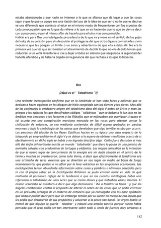 estaba abandonado a que nadie se interese o lo que se afianza que da lugar a que las cosas
sigan y que lo que se apoye sea una ilación del uso de la idea de que ser o no lo que es decirse
ve una diferencia que contesta al estar en el mismo modo de frecuentarse con los aspectos de
cada preocupación que es lo que da relieve a lo que se va haciendo que lo que se piense decir
con compromiso y por el mismo afán de hacerlo para el otro mas comprensible.
Hablar era para Oro una inteligente procedencia de lo que va y viene en el sentido de las gujas
del reloj de su corazón pero sin descuidar el protegerse del que otros digan y contestarles si era
necesario que les pongan un límite o un aviso y advertencia de que ella estaba allí. No era la
primera vez que los que se tomaban el atrevimiento de decirle lo que no era debido tenían que
reducirse a un verla levantarse e irse y dejar a todos en silencio que aseguraba la seguridad del
haberla ofendido y de haberla dejado en la ganancia del que rechaza a los que lo hicieron.
Oro
(¿Qué es el ¨ Taladrismo ¨?)
Una reciente investigación confirma que en la Antártida se han visto focas y ballenas que se
dedican a hacer agujeros en los bloques de hielo congelado con los dientes y las aletas. Mas allá
de las conjeturas el verdadero origen del taladrismo data del siglo V antes de Cristo y eran los
griegos y los egipcios los que descifraban códigos ¨ taládricos ¨ que se daban a la luz solo en los
ámbitos mas cercanos a los faraones y los filósofos que se esforzaban por averiguar si acaso el
tal asunto era una conspiración marciana marcada en las rocas para atentar contar la
civilización de entonces, ya sea mediante contenidos de difícil acceso grabados en piedras
enormes o bajo la simbología de los astros que develaban que algo terrible estaba por ocurrir.
Las personas del séquito de los Reyes Católicos hacían en su época una vista respecto de la
búsqueda ya emprendida en el siglo V y se daban a la espera de obtener resultados acerca de si
efectivamente en dicho siglo se había o no logrado descifrar algo. Colón fue a descubrir si mas
allá del sinfín del horizonte existía un mundo ¨ taladroide¨ que diera la pauta de una paraíso de
animales salvajes con predominio de tortugas y elefantes. Los mapas coincidían en la intención
de que el nuevo lugar de concurrencia de la energía era sin duda situado en el centro de la
tierra y muchos se aventuraron, como Julio Verne, a decir que efectivamente el taladrismo era
una artimaña de seres vivientes que se divertían en ese lugar en medio de bolas de fuego
incandescentes que podían o no afluir por la lava volcánica en las erupciones ocasionales. Las
enciclopedias tenían abundante información sobre cosas y palabras o términos parecidos pero
ni con el propio saber en la Enciclopedia Británica se pudo enterar nadie en vida de qué
motivaba al paranoico reflejo de la tendencia a que en los cuentos mitológicos había una
referencia al taladrismo de unos seres que se creían dioses y que hablaban varios idiomas. El
mismo Jesucristo se aventuró a decir que algo demoníaco ¨ iba a taladrar la tierra ¨ y que los
ángeles combatirían contra el propósito de alterar el orden de las cosas que se podía entrever
en un presunto presagio de el misterio de entonces que ya comulgaba con los doce apóstoles
que nada le podían decir pero que sin embargo temían por su suerte en medio de esa locura que
les pedía que desistieran de sus propósitos y volvieran a la pesca tan banal. La virgen María se
enteró de que alguien la quería ¨ taladrar¨ y esbozó una amplia sonrisa porque nunca había
pensado que el sexo podía ser tan interesante sobre todo si venía de fuentes muy cercanas a
182
 