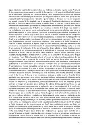 logias masónicas y contactos extraterrestres que no tenía ni el mismo espíritu santo. A la hora
de las imágenes domingueras de un partido de Boca y River en la argentina del siglo XXI parece
que el taladrismo tenia que ver con el secreto de cierto paternalismo histórico que algunos
aducían al peso de el miedo por la camiseta que no podían dejar de temer para que el mismo
presidente de la republica quisiera ¨ decretar ¨ que el partido se debía de una vez por todas dar
por ganado en virtud de las facultades que le otorgaba la Constitución Nacional en sus artículos
referidos a facultades extraordinarias que se debían llevar a cabo en casos de emergencia
nacional con ese taladrismo que dejaba los campos llenos de lamentables episodios y los días de
catástrofes de especulaciones y de buitres que venían de un castillo de la bruja, vaya a saber si
era cachabacha, pero que en suma hacía del estado de la economía taládrica algo sujeto a
poderes exteriores a la razón humana. La relación de la inmensa variedad de propuestas del
mundo capitalista se hacia oír y no eran pocos los que se habían enterado de que una fuerza
arrolladora estaba acabando con los mercados de capitales y el reciclaje del mundo apuntaba a
descifrar la verdad de algún recuerdo que solo se encontraba detrás de expresiones de los mas
altos funcionarios en torno al ¨ movimiento taladrista ¨. Una secuencia de dudas hizo pensar a
Dios que se había equivocado al dejar a lucifer tan libre de acción y en lugar de mandarlo en
penitencia lo había dejado hacer la maravilla de un desarrollo de lo científico y oculto en la vera
de un andamio de militancias de las que el susodicho ángel rebelde se había dejado amparar
por dictamen de un mismísimo perjuicio de la inclusión de la rareza de un estampido de la
moneda de el mismo Edén ya que Adán y Eva salieron a comprar dólares pensando que la
cuestión era el que habían podido ver en un secreto que la serpiente le dijo a Eva acerca de que
si ¨ taladraba ¨ con Adán el pecado salvaría al mundo del aburrimiento paradisíaco. En las
últimas reuniones de el grupo de los ocho se habla de que la única salida para que las
manifestaciones en contra de miles de ciudadanos del mundo libre avancen en un sentido que
los beneficie, es aplicar la versión que se parece a un taladro pero que tiene detrás una variedad
de connotaciones menos manuables. Así es que un día el mismo Castro, acompañado de
Maradágias, pensaron en dejar que la postura de el respeto al grado de la tolerancia de las
situaciones adversas los congregara en una secta de la que habían oído decir que obligaba a los
poderosos a declinar posturas extremas y que en sí misma no tenía mucha referencia al hecho
en sí. El día en que la luna y el sol entraban en eclipses se podía estar en la orilla de la
revolución para que se oyera a un profeta que se escondía en los lugares más inhóspitos de la
tierra del oriente medio con el nombre de él. Es así que en busca de la información necesaria se
aliaron con Argentina y en Sudamérica fueron secretamente en busca del personaje que se
tenía en un refugio en las rocas de un peñasco del arbitrio de la geografía del lugar que ya
estaba tan lleno de arena que apenas si se podía saber que el mundo dependía de la zozobra de
algún barco de guerra para que el momento de estar atentos a las distancias lo divino de aquel
hombre tan buscado a lo largo de la historia tuviese algún contacto con lo contemporáneo de la
documentación de un medio del cual se haría divulgar en todo el mundo la existencia del
secreto en cadenas televisivas y radiales que darían picos de rating y que ya estaban tratando
de ir en busca de los barcos de la zona para advertirles que no los mataran en bombardeos
hogareños para que pudieren en fin ser la última palabra que diera el veredicto de la verdad de
un problema que no se podría resolver jamás y quedaría sepultado junto con la vida del tal que
se había integrado por las ocurrencias de un Charly que meditaba la palabra de dios y no
conocía otro modo de ser que el de tirarse a la pileta. Es así que el rumor de que un tal Mendez
quería acceder al poder de la Argentina hizo temblar la constancia de un sistema que se había
hecho a la medida de cosas de un ámbito de ¨ perforaciones ¨ que se creían incluidas en el
manual de uso de un taladro eléctrico. La espera de que él mismo se decidiera a abandonar el
propósito que compartía con su sequito de ir a la búsqueda del tal, hizo hacer creer que en
realidad la presidencia sería un pacto en el cual este tal gobernaría en forma interina hasta que
183
 