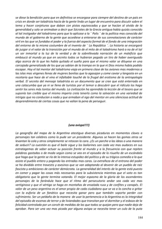 se diese la bendición para que en definitiva se encargase para siempre del destino de un país en
crisis en donde ser taladrista hacía de la gente linda un lugar de encuentro para discutir sobre el
tema y hacer conjeturas que daban con pistas equivocadas y que se hacían al olvido de la
generalidad y solo se animaban a decir que Sócrates de la Grecia antigua había quizás conocido
al tal instigador del taladrismo para que lo aplicase a la ¨ Polis ¨ de la política mas conocida del
mundo de el gobierno de la gente que accediese a enterarse de sus connotaciones de carácter
viril en las que se fundaba el poder y la fuerza del aspecto formal de el fondo de una integración
del entorno de la misma costumbre de el invento de ¨ La República ¨. La historia se encargará
de juzgar si el valor de la transición por el mundo de el mito de el taladrismo hará o no de el tal
un ser inmortal a la luz de la verdad y de la sobrellevada narración de un maleficio que
embaucó al mundo ya que en secreto todos se hubieran pegado un tiro de haber averiguado
algo acerca de lo que les había quitado el sueño para que el mismo valor se diluyese en una
carcajada generalizada de los que ya sabían de la trampa en la que ni Dios mismo había podido
escapar. Hoy el tal mentor del taladrismo viaja en primera clase de los aviones mas modernos a
las islas mas vírgenes llenas de mujeres bonitas que lo agasajan y come caviar y langosta en un
recetario que hace de el vino el infaltable touché de lo frugal del erotismo de la antropología
verbal. El secreto del mensaje taladrista es un documento que se cree que está enterrado en
una catacumba que ya ni se llena de turistas por el temor a descubrir que el ridículo los haga
sentir los seres más tontos del mundo. La civilización ha aprendido la lección de el tesoro que se
suponía tan creíble que el mismo imperio creía tenerlo como la salvación en una variedad de
intrigas que no conducían a nada y que armaban el ego del mentor en una silenciosa actitud de
desprendimiento de ciertas cosas que no valían la pena de perseguir.
(una avispa!!!!)
La geografía del mapa de la Argentina atestigua diversas picaduras en momentos claves a
personajes tan celebres como lo pude ser un presidente. Algunos se hacen las gomas otros se
levantan la cola y otros simplemente se retocan la cara. ¿Es un parche a las ideas o una manera
de seducir? La cuestión es que el baile sigue y los bailarines son cada vez mas audaces en sus
estratagemas de saber actuar su posición frente al mundo y a la frecuencia con que repiten
palabras gastadas o de moda según como se vea en el episodio de lo risueño de un escándalo
que haga que la gente se ría de la intensa estupidez del político y de su trágica comedia a la que
asiste el pueblo entero y pagando las entradas mas caras. La extrañeza de el entrono del poder
se ha dividido entre travestis y asesinos que se van adaptando al devenir de un pueblo de raíz
fascista y ambiciones de carácter demócrata. La generalidad del interés de la gente está puesto
en comer y pagar las cosas más necesarias para la subsistencia mientras que el voto es tan
obligatorio que la gente termina votando. El mejor espasmo de la gloria de los ascendentes
personajes de la farándula hace que el ritmo del persecutorio andar sea cada vez mas
vertiginoso y que el vértigo se haga en montañas de ensalada rusa y de confites y canapés. El
valor de un peso argentino es el amor propio de cada ciudadano que se va a la cancha a gritar
con la euforia de un fanático que necesita ganar pero que también soporta perder con
sufrimiento. Ser un peldaño de la manera de usar la pertenencia a la Argentina es la integridad
del episodio de escenas de terror y de liviandades que transitan por el dormitar y el esbozo de la
felicidad controlada por un corcét de medidas de las que todos se quejan pero que nadie deja de
aprobar. Para ser una vez mas picado por alguna avispa se necesita tener un culo de la puta
184
 