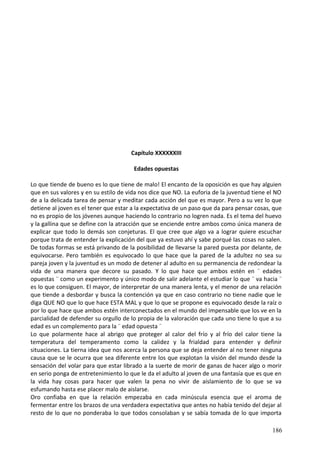 Capítulo XXXXXXIII
Edades opuestas
Lo que tiende de bueno es lo que tiene de malo! El encanto de la oposición es que hay alguien
que en sus valores y en su estilo de vida nos dice que NO. La euforia de la juventud tiene el NO
de a la delicada tarea de pensar y meditar cada acción del que es mayor. Pero a su vez lo que
detiene al joven es el tener que estar a la expectativa de un paso que da para pensar cosas, que
no es propio de los jóvenes aunque haciendo lo contrario no logren nada. Es el tema del huevo
y la gallina que se define con la atracción que se enciende entre ambos como única manera de
explicar que todo lo demás son conjeturas. El que cree que algo va a lograr quiere escuchar
porque trata de entender la explicación del que ya estuvo ahí y sabe porqué las cosas no salen.
De todas formas se está privando de la posibilidad de llevarse la pared puesta por delante, de
equivocarse. Pero también es equivocado lo que hace que la pared de la adultez no sea su
pareja joven y la juventud es un modo de detener al adulto en su permanencia de redondear la
vida de una manera que decore su pasado. Y lo que hace que ambos estén en ¨ edades
opuestas ¨ como un experimento y único modo de salir adelante el estudiar lo que ¨ va hacia ¨
es lo que consiguen. El mayor, de interpretar de una manera lenta, y el menor de una relación
que tiende a desbordar y busca la contención ya que en caso contrario no tiene nadie que le
diga QUE NO que lo que hace ESTA MAL y que lo que se propone es equivocado desde la raíz o
por lo que hace que ambos estén interconectados en el mundo del impensable que los ve en la
parcialidad de defender su orgullo de lo propia de la valoración que cada uno tiene lo que a su
edad es un complemento para la ¨ edad opuesta ¨
Lo que polarmente hace al abrigo que proteger al calor del frío y al frío del calor tiene la
temperatura del temperamento como la calidez y la frialdad para entender y definir
situaciones. La tierna idea que nos acerca la persona que se deja entender al no tener ninguna
causa que se le ocurra que sea diferente entre los que explotan la visión del mundo desde la
sensación del volar para que estar librado a la suerte de morir de ganas de hacer algo o morir
en serio ponga de entretenimiento lo que le da el adulto al joven de una fantasía que es que en
la vida hay cosas para hacer que valen la pena no vivir de aislamiento de lo que se va
esfumando hasta ese placer malo de aislarse.
Oro confiaba en que la relación empezaba en cada minúscula esencia que el aroma de
fermentar entre los brazos de una verdadera expectativa que antes no había tenido del dejar al
resto de lo que no ponderaba lo que todos consolaban y se sabía tomada de lo que importa
186
 