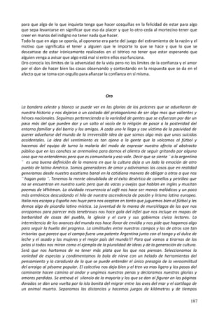 para que algo de lo que inquieta tenga que hacer cosquillas en la felicidad de estar para algo
que sepa levantarse en significar que eso da placer y que lo otro ceda al mortecino tener que
creer en manos del indigno no tener nada que hacer.
Todo lo que en algo se oponía, al oponerse era parte del juego del estiramiento de la razón y el
motivo que significaba el tener a alguien que le importe lo que se hace y que lo que se
descartase de estar irónicamente realizados en el tétrico no tener que estar esperando que
alguien venga a avisar que algo está mal si entre ellos eso funciona.
Oro conocía los límites de la adversidad de la vida pero no los límites de la confianza y el amor
por el don de hacer bien las cosas observando y contestando en la respuesta que se da en el
afecto que se toma con orgullo para afianzar la confianza en sí misma.
Oro
La bandera celeste y blanca se puede ver en las glorias de los próceres que se adueñaron de
nuestra historia y nos dejaron a un costado del protagonismo de ser algo mas que valientes y
héroes nacionales. Seguimos perteneciendo a la variedad de gentes que se esfuerzan por dar un
paso más del que pueden dar y un salto al vacío de la religión de pasar a la posteridad del
entorno familiar y del barrio y los amigos. A cada uno le llega y cae víctima de la pasividad de
querer adueñarse del mundo de la irreversible idea de que somos algo más que unos suicidas
accidentales. La idea del sentimiento es tan ajena a la gente que la volcamos al fútbol y
hacemos del equipo de turno la malaria del modo de expresar nuestro afecto al abstracto
público que en las canchas se arremolina para darnos el aliento de seguir gritando por alguna
cosa que no entendemos pero que es comunitaria y eso vale. Decir que se siente ¨ a la argentina
¨ es una buena definición de la manera en que la cultura deja a un lado la emoción de otro
pueblo de latino América. Somos generadores de amor y adivinamos las cosas que en realidad
generamos desde nuestro ascetismo banal en la cotidiana manera de obligar a otros a que nos
¨ hagan pata ¨. Tenemos la mente obnubilada de el éxito desértico de camellos y petróleo que
no se encuentran en nuestro suelo pero que da vacas y ovejas que hablan en ingles y musitan
poemas de Whitman. La olvidada recurrencia al café nos hace ser menos melódicos y un poco
más armónicos descuidando el hilo de nuestra ascendencia de pasión y lirismo latino europeo.
Italia nos escapa y España nos huye pero nos aceptan en tanto que juguemos bien al fútbol y les
demos algo de picardía latino mística. La juventud de la marea de murciélagos de los que nos
arropamos para parecer más tenebrosos nos hace gala del infiel que nos incluye en mapas de
barbaridad de cosas del pueblo, la iglesia y el cura y sus gobiernos cívico lectores. La
intermitencia de los avances del mundo nos hace llorar de envidia y nos pide que hagamos algo
para seguir la huella del progreso. La similitudes entre nuestros campos y los de otros son tan
irrisorias que parece que el campo fuera una patente Argentina junto con el tango y el dulce de
leche y el asado y las mujeres y el mejor país del mundo!!! Para qué vamos a tirarnos de los
pelos si todos nos miran como el ejemplo de la pluralidad de ideas y de la generación de cultura.
Será que nos hartamos de no tener más plata que los que nos piensan. Seleccionamos la
variedad de especias y condimentamos la bola de nieve con un helado de herramientas del
pensamiento y la caraduréz de la que se puede entender el único presagio de la verosimilitud
del arraigo al pésame popular. El colectivo nos deja bien y el tren va mas ligero y los pasos del
caminante hacen camino al andar y ungimos nuestras penas y declaramos nuestras glorias y
amores perdidos. Se entrevé el silencio de la mayoría y los que se dan al figurar en las páginas
doradas se dan una vuelta por la isla bonita del migrar entre las aves del mar y el cartílago de
un animal muerto. Separamos las distancias y hacemos juegos de kilómetros y de tiempos
187
 