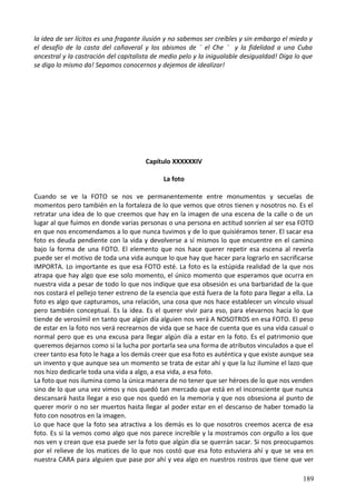la idea de ser lícitos es una fragante ilusión y no sabemos ser creíbles y sin embargo el miedo y
el desafío de la casta del cañaveral y los abismos de ¨ el Che ¨ y la fidelidad a una Cuba
ancestral y la castración del capitalista de medio pelo y la inigualable desigualdad! Diga lo que
se diga lo mismo da! Sepamos conocernos y dejemos de idealizar!
Capítulo XXXXXXIV
La foto
Cuando se ve la FOTO se nos ve permanentemente entre monumentos y secuelas de
momentos pero también en la fortaleza de lo que vemos que otros tienen y nosotros no. Es el
retratar una idea de lo que creemos que hay en la imagen de una escena de la calle o de un
lugar al que fuimos en donde varias personas o una persona en actitud sonríen al ser esa FOTO
en que nos encomendamos a lo que nunca tuvimos y de lo que quisiéramos tener. El sacar esa
foto es deuda pendiente con la vida y devolverse a sí mismos lo que encuentre en el camino
bajo la forma de una FOTO. El elemento que nos hace querer repetir esa escena al reverla
puede ser el motivo de toda una vida aunque lo que hay que hacer para lograrlo en sacrificarse
IMPORTA. Lo importante es que esa FOTO esté. La foto es la estúpida realidad de la que nos
atrapa que hay algo que ese solo momento, el único momento que esperamos que ocurra en
nuestra vida a pesar de todo lo que nos indique que esa obsesión es una barbaridad de la que
nos costará el pellejo tener estreno de la esencia que está fuera de la foto para llegar a ella. La
foto es algo que capturamos, una relación, una cosa que nos hace establecer un vínculo visual
pero también conceptual. Es la idea. Es el querer vivir para eso, para elevarnos hacia lo que
tiende de verosímil en tanto que algún día alguien nos verá A NOSOTROS en esa FOTO. El peso
de estar en la foto nos verá recrearnos de vida que se hace de cuenta que es una vida casual o
normal pero que es una excusa para llegar algún día a estar en la foto. Es el patrimonio que
queremos dejarnos como si la lucha por portarla sea una forma de atributos vinculados a que el
creer tanto esa foto le haga a los demás creer que esa foto es auténtica y que existe aunque sea
un invento y que aunque sea un momento se trata de estar ahí y que la luz ilumine el lazo que
nos hizo dedicarle toda una vida a algo, a esa vida, a esa foto.
La foto que nos ilumina como la única manera de no tener que ser héroes de lo que nos venden
sino de lo que una vez vimos y nos quedó tan mercado que está en el inconsciente que nunca
descansará hasta llegar a eso que nos quedó en la memoria y que nos obsesiona al punto de
querer morir o no ser muertos hasta llegar al poder estar en el descanso de haber tomado la
foto con nosotros en la imagen.
Lo que hace que la foto sea atractiva a los demás es lo que nosotros creemos acerca de esa
foto. Es si la vemos como algo que nos parece increíble y la mostramos con orgullo a los que
nos ven y crean que esa puede ser la foto que algún día se querrán sacar. Si nos preocupamos
por el relieve de los matices de lo que nos costó que esa foto estuviera ahí y que se vea en
nuestra CARA para alguien que pase por ahí y vea algo en nuestros rostros que tiene que ver
189
 