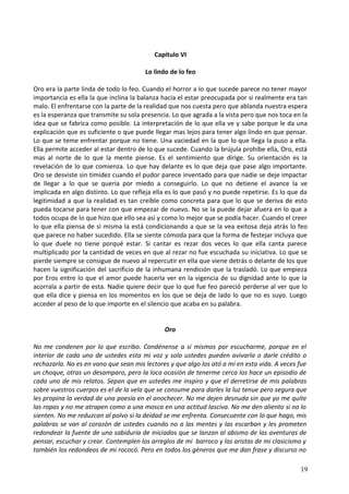Capitulo VI
Lo lindo de lo feo
Oro era la parte linda de todo lo feo. Cuando el horror a lo que sucede parece no tener mayor
importancia es ella la que inclina la balanza hacia el estar preocupada por si realmente era tan
malo. El enfrentarse con la parte de la realidad que nos cuesta pero que ablanda nuestra espera
es la esperanza que transmite su sola presencia. Lo que agrada a la vista pero que nos toca en la
idea que se fabrica como posible. La interpretación de lo que ella ve y sabe porque le da una
explicación que es suficiente o que puede llegar mas lejos para tener algo lindo en que pensar.
Lo que se teme enfrentar porque no tiene. Una vaciedad en la que lo que llega la puso a ella.
Ella permite acceder al estar dentro de lo que sucede. Cuando la brújula prohíbe ella, Oro, está
mas al norte de lo que la mente piense. Es el sentimiento que dirige. Su orientación es la
revelación de lo que comienza. Lo que hay delante es lo que deja que pase algo importante.
Oro se desviste sin timidez cuando el pudor parece inventado para que nadie se deje impactar
de llegar a lo que se quería por miedo a conseguirlo. Lo que no detiene el avance la ve
implicada en algo distinto. Lo que refleja ella es lo que pasó y no puede repetirse. Es lo que da
legitimidad a que la realidad es tan creíble como concreta para que lo que se deriva de esto
pueda tocarse para tener con que empezar de nuevo. No se la puede dejar afuera en lo que a
todos ocupa de lo que hizo que ello sea así y como lo mejor que se podía hacer. Cuando el creer
lo que ella piensa de sí misma la está condicionando a que se la vea exitosa deja atrás lo feo
que parece no haber sucedido. Ella se siente cómoda para que la forma de festejar incluya que
lo que duele no tiene porqué estar. Si cantar es rezar dos veces lo que ella canta parece
multiplicado por la cantidad de veces en que al rezar no fue escuchada su iniciativa. Lo que se
pierde siempre se consigue de nuevo al repercutir en ella que viene detrás o delante de los que
hacen la significación del sacrificio de la inhumana rendición que la trasladó. Lo que empieza
por Eros entre lo que el amor puede hacerla ver en la vigencia de su dignidad ante lo que la
acorrala a partir de esta. Nadie quiere decir que lo que fue feo pareció perderse al ver que lo
que ella dice y piensa en los momentos en los que se deja de lado lo que no es suyo. Luego
acceder al peso de lo que importe en el silencio que acaba en su palabra.
Oro
No me condenen por lo que escribo. Condénense a si mismos por escucharme, porque en el
interior de cada uno de ustedes esta mi voz y solo ustedes pueden avivarla o darle crédito o
rechazarla. No es en vano que sean mis lectores y que algo los ató a mí en esta vida. A veces fue
un choque, otras un desamparo, pero la loca ocasión de tenerme cerca los hace un episodio de
cada uno de mis relatos. Sepan que en ustedes me inspiro y que el derretirse de mis palabras
sobre vuestros cuerpos es el de la vela que se consume para darles la luz tenue pero segura que
les propina la verdad de una poesía en el anochecer. No me dejen desnuda sin que yo me quite
las ropas y no me atrapen como a una mosca en una actitud lasciva. No me den aliento si no lo
sienten. No me reduzcan al polvo si la deidad se me enfrenta. Consecuente con lo que hago, mis
palabras se van al corazón de ustedes cuando no a las mentes y las escarban y les prometen
redondear la fuente de una sabiduría de iniciados que se lanzan al abismo de las aventuras de
pensar, escuchar y crear. Contemplen los arreglos de mi barroco y las aristas de mi clasicismo y
también los redondeos de mi rococó. Pero en todos los géneros que me dan frase y discurso no
19
 