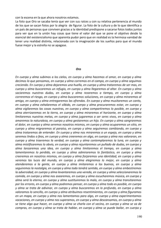 con la escena en la que ahora nosotros estamos.
La foto que Oro se sacaba tenía que ver con sus raíces y con su relativa pertenencia al mundo
de los que se sacan fotos por la alegría de figurar. La foto de la cultura y de lo que identifica a
un país de personas que conviven gracias a la identidad predispone a sacarse fotos todos juntos
para ver que en la unión hay cosas que tiene el valor del que se pone el objetivo desde lo
esencial del existencialismo que aparenta pudor pero que en realidad es la hermosa vanidad de
tener una realidad distinta, relacionada con la imaginación de los sueños para que el mundo
fuese mejor y la estrella no se apagase.
Oro
En cuerpo y alma subimos a los cielos, en cuerpo y alma hacemos el amor, en cuerpo y alma
decimos lo que pensamos, en cuerpo y alma corremos en el campo, en cuerpo y alma seguimos
creciendo. En cuerpo y alma dejaremos una huella, en cuerpo y alma trataremos de ser mas, en
cuerpo y alma buscaremos un refugio, en cuerpo y alma llegaremos al altar. En cuerpo y alma
saciaremos nuestras dudas, en cuerpo y alma rezaremos a tiempo, en cuerpo y alma
correremos el riesgo, en cuerpo y alma buscaremos soluciones, en cuerpo y alma miraremos al
amigo, en cuerpo y alma entregaremos las ofrendas. En cuerpo y alma musitaremos un canto,
en cuerpo y alma exhalaremos el silbido, en cuerpo y alma procuraremos estar, en cuerpo y
alma vigilaremos las cosas nuestras, en cuerpo y alma compartiremos lo posible, en cuerpo y
alma aterrizaremos en la tierra, en cuerpo y alma miraremos el horizonte, en cuerpo y alma
limitaremos nuestras metas, en cuerpo y alma jugaremos a ser seres vivos, en cuerpo y alma
amaremos la naturaleza, en cuerpo y alma gestaremos un hijo. En cuerpo y alma sangraremos
el dolor, en cuerpo y alma seremos nosotros mismos, en cuerpo y alma ocuparemos un sitio, en
cuerpo y alma migraremos al paraíso, en cuerpo y alma seguiremos cambiando, en cuerpo y
alma trataremos de entender. En cuerpo y alma nos miraremos a un espejo, en cuerpo y alma
seremos lindos o feos, en cuerpo y alma creeremos en algo, en cuerpo y alma nos valoraran, en
cuerpo y alma traeremos la verdad, en cuerpo y alma contemplaremos la luna, en cuerpo y
alma mistificaremos lo obvio, en cuerpo y alma rejuntaremos un puñado de dudas, en cuerpo y
alma lanzaremos una idea, en cuerpo y alma limitaremos el tiempo, en cuerpo y alma
lamentaremos lo perdido, en cuerpo y alma admiraremos lo fantástico, en cuerpo y alma
creeremos en nosotros mismos, en cuerpo y alma forjaremos una identidad, en cuerpo y alma
veremos las luces del mundo, en cuerpo y alma elegiremos lo mejor, en cuerpo y alma
atenderemos a la gente, en cuerpo y alma imitaremos a los buenos, en cuerpo y alma
seguiremos la nostalgia, en cuerpo y alma todo tendrá sentido, en cuerpo y alma embestiremos
la adversidad, en cuerpo y alma levantaremos una vereda, en cuerpo y alma seleccionaremos la
comida, en cuerpo y alma nos asearemos, en cuerpo y alma escucharemos música, en cuerpo y
alma será lo eterno, en cuerpo y alma sustituiremos lo malo, en cuerpo y alma transitaremos
por los errores, en cuerpo y alma podremos pensar, en cuerpo y alma todo es posible, en cuerpo
y alma se trata de adivinar, en cuerpo y alma buscaremos en lo profundo, en cuerpo y alma
valoramos lo sencillo, en cuerpo y alma atribuimos resentimientos, en cuerpo y alma figuramos
en un mapa, en cuerpo y alma nos lamentamos para algo, en cuerpo y alma experimentamos
vocaciones, en cuerpo y alma nos superamos, en cuerpo y alma descansamos, en cuerpo y alma
se tiene algo que hacer, en cuerpo y alma se charla con el vecino, en cuerpo y alma se va de
compras, en cuerpo y alma se trata de hablar, en cuerpo y alma se puede bailar, en cuerpo y
190
 