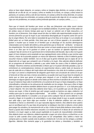 alma se hace algún deporte, en cuerpo y alma se imagina algo distinto, en cuerpo y alma se
disfruta de un día de sol, en cuerpo y alma se medita en la lluvia, en cuerpo y alma estará la
panacea, en cuerpo y alma y solo de esa manera, en cuerpo y alma les estoy diciendo, en cuerpo
y alma trato de que me entiendan, en cuerpo y alma les quiero dar algo de mí, en cuerpo y alma
sigo con mis problemas, en cuerpo y alma pretendo aprender, en cuerpo y alma................
Para que el interés del hombre por tener un Dios sea fehaciente este debe reunir ciertos
requisitos mundanos que se conjugan con la realidad cotidiana. En primer lugar el Dios debe ser
de ambos sexos al mismo tiempo para que la mujer se caliente con el lado masculino y el
hombre con el femenino. Esta etapa sexual de dios no había sido experimentada excepto en el
terreno femenino ya que la mujer es por naturaleza desvirgada por el espíritu santo tal cual lo
fue la virgen Maria. Por otro lado la necesidad de que al tal Dios se le antoje ir a un estadio de
fútbol para ver un lindo partido. Esto tiene que ver con el fervor popular y la necesidad de
putear e insultar que es innata en el hombre que se descarga en los asuntos domingueros
relacionados con la madre del arbitro y otros parientes que se llenan de ¨ atributos ¨ en boca de
los simpatizantes. Por otro lado Dios tiene que comer un buen asado ya que no sería interesante
tener a un Dios que no le gustase el comer y que no tuviese un aparato digestivo como
cualquier hijo de vecino en la supremacía de la metamorfosis del bocado. Que a dios no le guste
jugar al truco tampoco seria aceptado así que agreguémoslo como atributo y que encima sepa
mentir y hacer de la picardía popular un marco de referencia. Además a Dios le debería gustar
escuchar música y bailar también. Ese es el dios que la gente entiende que es capaz de ver la
dispersión de un lugar que compartir con el hombre y la mujer. Dios además debería disfrutar
de un programa de televisión y además y por sobre todas las cosas a Dios le debería gustar
trabajar. Nosotros estamos acostumbrados a Dioses que se la pasan diciendo pavadas y que se
entretienen en contemplaciones místicas sin experimentar deseo y sobre todo sin buscarse el
pan de cada día en el laburo del trajín diario del levantarse a las siete de la mañana y ponerse
un traje o un overol o simplemente de elegante sport hacer una circulación de rutina en la que
el tema de ser Dios sea mas o menos secundario y se pueda creer que lo que hace le compete en
tanto que se tiene que ganar el mango para después sí con el bolsillo lleno predicar los
domingos en alguna iglesia en donde como todos ya lleve encima el sacrificio de una semana en
la que el esfuerzo haya sido el condimento y la sustancia de la que se haya empapado y se haya
intensificado y relamido en los almuerzos de mediodía con los amigos. Para que a Dios le haga
falta un toque de realismo también debiera hacer un poco de ejercicio e ir a un club para jugar
y hacer deporte. Por otro lado Dios debería tener hijos y en lo posible que uno de ellos por lo
menos sea mujer. A Dios le tendría que salir sangre cuando se lastima con algo y debería ir al
médico para que le curen alguna enfermedad ¨ de cotillón ¨. Si Dios quisiera ser un ejemplo
para los demás debería ir a estudiar y es así que como cualquier hijo de vecino debería ir a la
escuela y llegar en lo posible a la universidad o a una etapa desde la que se pueda constatar
que sabe algo y que tiene algo que enseñar. A dios lo deberían calificar con una nota y
mandarlo a marzo o a diciembre si es que reprueba alguna materia. Dios debería tener padres
que se sacrifiquen por él y que lejos de peregrinar se dediquen mas bien a laburar y tener plata
para pagar los estudios y la manutención de su hijo. A dios le haría falta bañarse como todos lo
hacen y quizás dios tendría relaciones sexuales o se masturbaría en el deseo de ser atractivo al
hombre o la mujer según su lado sexual explotado en la parte de masculinidad o feminidad.
Dios debería tener una infancia y debería aprender a jugar con otros chicos y a divertirse y a no
cruzar la calle cuando otros autos pasan para no ser atropellado. Dios saldría a hacer las
compras para su madre cuando esta lo pidiese y trataría de ir al cine con los amigos y cambiar
figuritas. Además Dios tomaría yogur y le gustarían los dulces y chocolates y también se
191
 