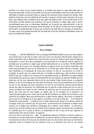 sentaría a la mesa con las manos limpias y se tendría que poner la ropa adecuada para el
momento adecuado. A Dios le haría falta una cosa que lo identifique como ser un documento de
identidad y cuando sea grande hasta un registro de conductor previo examen de manejo. Dios
debería interesarse por los problemas del mundo y comprar el diario para enterarse de lo que
pasa. Dios debería estar pendiente de lo que algún día deberá tener como opinión para en los
ratos libres enseñar alguna cosa sintética a los que le escuchen en algún lugar mas o menos
acondicionado para que se entretenga hablando con la gente que pacientemente se de un
momento para escuchar su necesaria tarea de opinar. En fin, Dios es un Dios de el que el orgullo
del hombre se pueda percatar al tener que constatar que todo tiene un tiempo, un momento y
un lugar y que no se puede prescindir de una vida que se de tan humana lo identifique como un
Dios a la medida del hombre.
Capítulo XXXXXXV
No se consigue
Yo tengo........! NO SE CONSIGUE!!!! No se consigue EN NINGUN LADO! Lo que nos hace adquirir
eso extraño que se sacó de un cajón y que uno ve en una situación ridículamente original en la
mejor superstición de un objeto único que no tenía mas de una réplica y que hacía la elegancia
de portarlo o suerte de la que acompaña a una estampita en el modo de tenerlo, daba en la
santidad que se sustenta en algún lugar donde habitualmente no se venden: YA NO QUEDAN
MAS. El mito de lo que no se consigue alimenta el ego de tener una relación imperativa que
realza excentricidad de estar en la revelación en un hecho que jamás volverá a suceder, algo
que irrepetible en la búsqueda de cosas que cambien la vida en una persona y la traen al
custodiar la suerte que nos espera del que se traslada al objeto que nadie tendrá la misma
SUERTE que nos lo dejó en las manos por la casualidad porque EL DESTINO nos había elegido
anticipadamente para que seamos los beneficiados de una especie de elección DIVINA que nos
tomó por ser los mas especiales dentro de los que podían haber tenido acceso a semejante
belleza. Lo que no se consigue nos hace feliz de tenernos como únicos propietarios en el mundo
en que se nos persigue de cosas repetidas y en serie lo que potencia nuestra exclusividad al
vernos que algo sea exclusivo a la relatividad que se adjunta a cada envase que nos ve usar el
mismo producto que todos los días millones de personas que lo consumen como maná del
placer que hace que los que tengan un objeto que no se consigue en el almacén o el
supermercado tenga que ser mejor que la prenda de la tienda o los zapatos de un linyera o una
colección de antiguas ideas que pertenecieron a algún faraón egipcio. Que tener la verdad de
que lo que no se consigue es lo que alguien se perdió y no se dio cuenta que ¨ no lo habíamos
llevado por equivocación ¨ y confiarse de no cuidar celosamente lo que no se dieron cuenta de
conseguir antes que nosotros por eso que tiene la pertenencia de trasladarse el objeto entre
quienes no lo tengan que devolver y dispongan de su destino como dueños. Lo contrario a
verse de los mismos artículos de esa industria del colmado estarse anonimato de lo producido
en cantidad que no se ajusta al deseo y la posibilidad de atar lo que tiene que sujetarse al
esperanzado creer que lo nuestro es especial.
Un yo en alto lo que tiene ese ¨ algo ¨ de significado especial, simbólico o místico, público el
mostrarlo en lo que tendrá que ser diferente a lo que los demás y tenernos merecedores que
nos aleje de lo común: de lo que ya nos olvidamos que nos ata al resto; de lo que ya fue hecho y
alejarnos como la conjetura de una aventura que no se deshace sino que es una misión
192
 