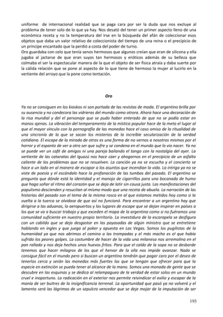 uniforme de internacional realidad que se paga cara por ser la duda que nos excluye al
problema de tener solo de lo que ya hay. Nos desató del tener un primer aspecto lleno de una
económica receta y no la temperatura del irse en la búsqueda del afán de coleccionar esos
objetos que daba un valor relativo de coleccionista del tiempo de una reina o el precipicio de
un príncipe encantado que la perdió a costa del poder de turno.
Oro guardaba con celo que tenía senos hermosos que algunos creían que eran de silicona y ella
jugaba al jactarse de que eran suyos tan hermosos y eróticos además de su belleza que
colmaba el ser la espectacular manera de la que el objeto de ser física atraía y daba suerte por
la cálida relación que se pone al aspecto de lo que tiene de hermoso la mujer al lucirlo en la
vertiente del arroyo que la pone como tentación.
Oro
Ya no se consiguen en los kioskos ni son portada de las revistas de moda. El argentino brilla por
su ausencia y no condecora las vidrieras del mundo como otrora. Ahora hace una decoración de
la risa mundial y del el personaje que se pudo haber enterado de que no se podía estar en
manos ajenas. La vibración del temperamento de la mística popular hace de la meta el lugar al
que el mayor vínculo con la pornografía de las monedas hace el caso omiso de la ritualidad de
una sincronía de la que se sacan los misterios de la increíble secularización de la verdad
cotidiana. El escape de la mirada de otros es una forma de no vernos a nosotros mismos por el
horror y el espanto de ver a otro ser que sufre y se condena en el mundo que lo vio nacer. Ya no
se puede ver un café de amigos ni una pareja bailando el tango con la nostalgia del ayer. La
vertiente de las cataratas del Iguazú nos hace caer y ahogarnos en el precipicio de un asfalto
caliente de los problemas que no se resuelven. La canción ya no se escucha y el concierto se
hace a un lado en al manera de escapar a los asuntos que incendian la vida. La intriga ya no se
viste de poesía y el escándalo hace la profanación de las tumbas del pasado. El argentino se
pregunta que dónde está la identidad y el manojo de cigarrillos para una bocanada de humo
que haga soñar al ritmo del corazón que se deja de latir sin causa justa. Las manifestaciones del
populismo descienden y resucitan al mismo modo que una receta de abuela. La narración de las
historias del pasado son el tema de la misma rosca en al que estamos metidos hoy como si la
vuelta a la tuerca se olvidase de que así no funcionó. Para encontrar a un argentino hay que
dirigirse a las aduanas, lo aeropuertos y los lugares de escape que se dejan inspirar en países a
los que se va a buscar trabajo y que exceden el mapa de la argentina como si no fuéramos una
comunidad suficiente en nuestro propio territorio. La investidura de la escarapela se desfigura
con un cabildo que se deja desgastar en las payasadas de algún ministro que se entretiene
hablando en ingles y que juega al poker y apuesta en Las Vegas. Somos los pugilistas de la
humanidad ya que nos abrimos el camino a las trompadas y el más macho es el que había
sufrido los peores golpes. La costumbre de hacer de la vida una milanesa nos arremolina en el
pan rallado y nos deja hechos unos huevos fritos. Para que el caldo de la sopa no se desborde
tenemos que hacer milagros de los que el hervor de la olla nos impide avanzar. Nada se
consigue fácil en el mundo pero si buscan un argentino tendrán que pagar caro por el deseo de
tenerlos cerca y serán las monedas más fuertes las que se tengan que ofrecer para que la
especie en extinción se pueda tener al alcance de la mano. Somos una monada de gente que se
descubre en las esquinas y se dedica al relampagueo de la verdad de estar solos en un mundo
cruel e inoportuno. La radicación en el exterior nos permite reivindicar el exilio y escapar de la
manía de ser buitres de la insignificancia terrenal. La oportunidad que pasó ya no volverá y el
lamento será las lágrimas de un sepulcro vencedor que se deje mojar de la imputación de ser
193
 