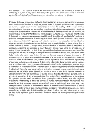 una manada. El ser hijos de la ruta es una verdadera manera de justificar el incesto y la
sodomía y el regreso a las fuentes de lo campestre que se hace de los estancieros en la misma
pampa húmeda de la clonación de los extintos argentinos que alguna vez fuimos.
El equipo de jockey femenino no ha hecho sino cristalizar un fenómeno que se viene registrando
tanto en la cultura como en la política y porqué no en el deporte, que consiste en el participar
de la mujer en posturas de extrema pertenencia al mundo del macho porteño. La verosimilitud
de las feministas tiene que ver con que han experimentado algún que otro orgasmo y se dieron
cuenta que pueden sentir y pensar en el fundamento de la permisividad de ser y existir. La
refulgencia de el mayor enfrentamiento entre la vagina y el pene tiene ya una raíz en el teatro y
la locura de ver los órganos sexuales en las vidrieras de los afiches de que la ciudad condensa la
fertilidad de la pertenencia de el tránsito por las calles de la igualdad o al menos de la mirada
de un seguimiento tentativo que se puede intentar enfrentar pero no ocultar. La reacción de la
mujer es una circunstancia ovárica que le hace vivir la nerviosidad en el lugar en que dejó la
última relación de placer. La intriga de los divorcios hace de la noción de poder la parodia de la
civilización Argentina que deja que la mujer trabaje y piense y que críe a sus propios hijos al
mismo tiempo que estudia y se deja llevar hacia algún episodio de un amante circunstancial. La
impugnación del voto de la mujer le interpreta la militancia en el secreto de la frustración de no
haber hecho sino como toda latina del parir en lo más cercano al deseo de perdurar. El
compararse con la mujer europea no le favorece ni le perjudica ya que el mundo entero es
machista. Pero la rubia Mirilla y las famosas Diosas argentinas le dan credibilidad orgásmica y
el deseo de volteárselas en la esquina de Corrientes y Santa Fe. Las provincias traen a mujeres
que se emplean en las casas y que después descorchan las botellas los domingos para que salga
el instinto de el derecho adquirido. La expansión de la idea de un pensador alemán al mando de
la obediencia ha hecho creer de la mujer un animalito rebelde de pelo largo e inteligencia corta
pero que se las arregla para adornarse y cortar el pasto y para estar siempre dispuesta a
cocinar la misma idea del alemán que se puso a pensar durante el tiempo en que ella barría la
vereda. La simulación de ser sexualmente inactivas las hizo hacer que el hombre se creyera que
los orgasmos no eran meras actuaciones hasta que al fin pudieron tenerlo. Con ellos surgieron
la desdicha y la bronca y el deseo de cambiar el mundo. Pero la limitación de el cerebro más
pequeño las dejó cociendo botones y manejando mal. La ridiculez de una mujer fea y con
anteojos hizo de la novela la permanencia de que el hombre solo así aceptaba que la belleza
insuficiente las tuviera a su lado en una oficina de contadores y secretarias arropados con trajes
masculinos y vestidos lejos de la tentación. La red esta tendida y los que caigan serán victimas
de esta mujer Argentina que se abalanza a lamentar en que las leonas juegan sus partidos de
jockey
194
 