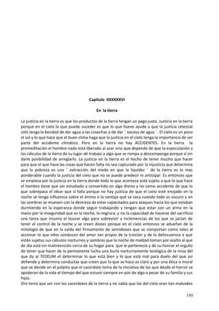 Capítulo XXXXXXVI
En la tierra
La justicia en la tierra es que los productos de la tierra tengan un pago justo. Justicia en la tierra
porque en el cielo lo que puede suceder es que lo que llueve ayude y que la justicia celestial
solo tenga la bondad de dar agua a las cosechas o de dar ¨ exceso de agua ¨. El cielo es un poco
el sol y lo que hace que el buen clima haga que la justicia en el cielo tenga la importancia de ser
parte del accidente climático. Pero en la tierra no hay ACCIDENTES. En la tierra la
premeditación el hombre nada está liberado al azar sino que depende de que la especulación y
los cálculos de la tierra de su lugar dé trabajo a algo que se rompa o descomponga porque sí sin
darle posibilidad de arreglarlo. La justicia en la tierra es el hecho de tener mucho que hacer
para que el que hace las cosas que hacen falta no sea capturado por la injusticia que determina
que la pobreza es una ¨ extracción del modo en que la liquidez ¨ de la tierra es lo mas
ponderable cuando la justicia del cielo que no se puede predecir ni anticipar. Es entonces que
se empieza por la justicia en la tierra donde todo lo que acontece está sujeto a que lo que hace
el hombre tiene que ser estudiado y convertido en algo divino y no como accidente de que lo
que sobrepasa el idear que sí falla porque no hay justicia de que el cielo esté enojado en la
noche se tenga influencia sobre el ánimo o la ventaja qué se saca cuando todo es oscuro y en
las sombras se mueven con la destreza de estar capacitados para ataques hacia los que estaban
durmiendo en la esperanza donde seguir trabajando y tengan que estar con un arma en la
mano por la inseguridad que es la noche, la negrura, y no la capacidad de hacerse del sacrificio
una tarea que insuma el buscar algo para sobrevivir a inclemencias de los que se jactan de
tener el control de la noche y se creen dioses porque en el cielo entonces se adueñan de la
mitología de que en la caída del firmamento de semidioses que se comportan como tales al
accionar lo que ellos conducen del amor tan propio de la traición y de la delincuencia a que
están sujetas sus cálculos nocturnos y sombras que la noche de maldad toman por asalto al que
de día está sin malintención cerca de su hogar para que le pertenecía y de su honrar el orgullo
de tener que hacer de la permanente lucha una burla nocturnamente teológica de la misa del
que da al TEDEUM el determinar lo que está bien y lo que está mal para duelo del que así
defiende y determina conductas que creen que lo que se hace es claro y por una ética o moral
que se decide en el púlpito que el sacerdote toma de la iniciativa de los que desde el horror se
apoderan de la vida el tiempo del que estuvo siempre en pos de algo a pesar de su familia y sus
hijos.
Oro tenía que ver con los sacerdotes de la tierra y no sabía que los del cielo eran tan malvados
195
 