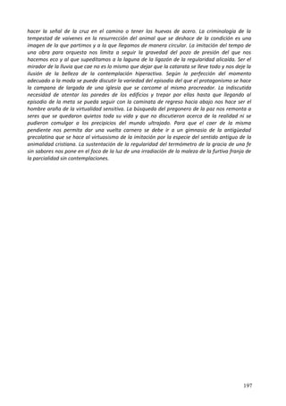 hacer la señal de la cruz en el camino o tener los huevos de acero. La criminología de la
tempestad de vaivenes en la resurrección del animal que se deshace de la condición es una
imagen de la que partimos y a la que llegamos de manera circular. La imitación del tempo de
una obra para orquesta nos limita a seguir la gravedad del pozo de presión del que nos
hacemos eco y al que supeditamos a la laguna de la ligazón de la regularidad alicaída. Ser el
mirador de la lluvia que cae no es lo mismo que dejar que la catarata se lleve todo y nos deje la
ilusión de la belleza de la contemplación hiperactiva. Según la perfección del momento
adecuado a la moda se puede discutir la variedad del episodio del que el protagonismo se hace
la campana de largada de una iglesia que se carcome al mismo procreador. La indiscutida
necesidad de atentar las paredes de los edificios y trepar por ellas hasta que llegando al
episodio de la meta se pueda seguir con la caminata de regreso hacia abajo nos hace ser el
hombre araña de la virtualidad sensitiva. La búsqueda del pregonero de la paz nos remonta a
seres que se quedaron quietos toda su vida y que no discutieron acerca de la realidad ni se
pudieron comulgar a los precipicios del mundo ultrajado. Para que el caer de la misma
pendiente nos permita dar una vuelta carnero se debe ir a un gimnasio de la antigüedad
grecolatina que se hace al virtuosismo de la imitación por la especie del sentido antiguo de la
animalidad cristiana. La sustentación de la regularidad del termómetro de la gracia de una fe
sin sabores nos pone en el foco de la luz de una irradiación de la maleza de la furtiva franja de
la parcialidad sin contemplaciones.
197
 