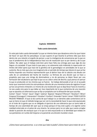 Capitulo XXXXXXVII
Todo cuesta demasiado
En este país todo cuesta demasiado! Lo que se intenta tiene que desatarse entre los que tratan
de hacer sin que ello los perjudique. Lo que supone el que levanta la primera idea que dura
dentro de una relación al orgullo de pensar y usar la inteligencia de convencerse por la paz en
que el predominio de la independencia hace eco de revolución que va por dentro y de la que
hablan. No saber que el trabajo está bien pero hace falta esa entrega para que algo de eso
llegue a la sociedad. El que trata lo que pasa y no solamente está midiendo la repercusión sin
límites del árbol ajeno que hace de la genética de lo genealógico ve actividades de lo que se
sustenta. No es más que una cruz imaginaria de un periodo de tiempo que devora lo que ya fue
hecho trayendo una intuitiva representación que al delirar hace de la calesita una deuda con
calle de un comediante del hecho de inventar. La fórmula de una dicción que se hace a
propósito para que una intriga de dominadores y no de personas se dejen llevar por una
formación del vocabulario que teje lo que se va a decir antes de decirlo y que piensa sin pensar
lo que es producido sin los mismos que se fueron. Se trabaja demasiado al ver en el acusado
tener que reventarlo entre los estruendosos cálculos de una monetaria tarea de registrar lo que
ya fue una primera imitación a sí mismo de una recolección que se deja llevar hacia lo incierto y
no sea usado sino para lo que debe ser mas importante de lo que contamina de una reacción
que se apuesta a la alternancia que se fija un propósito con la alineación del que suscriba.
Comer! Hacer! Tomar! Sacar! Elegir! Subirse! Bajarse! Respirar!!!Pensar!! Resolver!! Mirar!
Empezar!!Conseguir!! Interpretar!! Estudiar!! Confiar!! Entender! Sentir! Amar! TODO CUESTA
MUCHO TRABAJO!. El que se da cuenta de que trabajar es un derecho sabe contentarse con lo
que se tiene sin que el método tenga que ver con la necesidad de hacer lo que está equivocado
en el trato de la gente que se ve obligada al ejercicio de una tolerancia que se toma todo el
tiempo de una calamidad del ayer que se enoja porque el hoy está sujeto a lo vigente como
realidad enterrada en el polvo de una miseria. Se conoce pero no se sabe que cuesta arreglar
desde la posición de anarquía que si lo que se está enjuiciando es la identidad que estaba en
sus pantalones sin rumbo del treparse a la pared de una división mundial o local.
Oro
¿Cómo hacer para parecernos a un cristo que todo lo podía? ¿Cómo hacer para tratar de ser el
198
 
