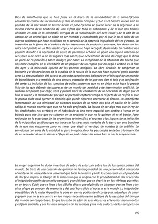 Dios de Zarathustra que se hizo firme en el deseo de la inmortalidad de la carne?¿Cómo
convidar la realeza de ser humanos y Dios al mismo tiempo?. ¿Qué es el hombre nuevo sino la
parodia de la necesidad de levitar desde el polvo?¿Cómo se puede creer en la regresión a la
misma escena de la perdición de una esfera que todo lo anticipaba y de la que nos hemos
olvidado en aras de lo inmortal?. Intrigas de la consumación del acto ritual y de la raíz de la
caricia de un animal que se place en ser mimado y considerado por el que le da el calor de un
cuerpo sudoroso que hace estallidos en el corazón de la potencia inigualable del ser y existir. La
inmersión en la faena de el cadalso de las intenciones de producir y procrear, han dado con las
raíces del pueblo de un Dios medio cojo y no porque haya recogido demasiado. La realidad nos
permite discutir a la necesidad de cristo de permitirse echarse un polvo con alguna aldeana de
Jerusalén o de Belén o de los lugares mas santos que necesitaban de una descarga que le diera
un poco de respiración a tanto milagro por hacer. La integridad de la ritualidad del hecho que
nos hace conspirar en el envoltorio de un paquete de un regalo que no llegó a destino es la risa
del ayer y la minúscula ligazón de los poemas antiguos. La libre decisión de congeniar la
barbarie y el desarrollo nos da la espalda de la ranura de la que nos hace espiar al genio cuando
crea. La circunvalación del acceso a una ruta oceánica nos balancea en el hincapié de un mundo
de banalidades a la medida de una cintura escapular de la que nos dan el talle y la confección
del corte. La inclusión de los tumultos de ediles aparentes que no se dejan estar hace la propia
lista de los que deberán desaparecer de un mundo de crueldad y de inseminación artificial. Lo
ruidoso del pueblo que elige, vota y puebla hace las constantes de la necesidad de dejar que el
hilo se suelte y la mascara del pez que se pretende capturar tenga el respeto de un resfrío al que
la propia duda hará ejercer el dominio que puede timorato acercarse al destino. La imperfecta
lamentación de una nimiedad de alcances triviales de la razón nos pisa el pasillo de la única
salida al mundo exterior que aun no ha sido profanada. La locura de ser algo mas que le rey de
los desdichados nos arrebata en el habitáculo de una nave espacial con destino a Venus en la
balada para ese loco que ya soltaron en la seccional y que no lo quieren ni en el barrio. Para
redundar en la esperanza de los argentinos se intensifica el regreso a los lugares de la imitación
de la vulgaridad cotidiana que nos hace ser los seres más mortales de la tierra con una bandera
de la que nos escapamos para no tener que elegir al verdugo de nuestra fe de cotillón. La
semejanza con seres de la realidad es pura imaginación y los personajes se deben a la invención
de un recaudar al que le damos el flujo de un poder hacer las cosas bien si nos lo proponemos.
La mujer argentina ha dado muestras de sobra de estar por sobre las de los demás países del
mundo. Se trata de una cuestión de química de heterogeneidad de una personalidad adecuada
al misterio de una existencia universal que todo lo arrastra y todo lo comprende en el propósito
de dar fe e inspirar el letargo de la raza en la que se unifica con la probabilidad de dar al sentido
al inigualable pasión de un mito tanguero y un folklore que se desviste en las vidrieras porteñas
en un teatro Colón que se lleva a las difíciles diosas que algún día se alcanzan y se las lleva a un
altar al que ya conocen de memoria y del cual han salido al nacer a este mundo. La inigualable
versatilidad de la mujer Argentina la pone en ciertos podios de el coraje y la naturaleza de amar
y querer que no se encuentra en los mapas necesariamente eróticos de la escuadra del tiempo
del mundo contemporáneo. Es que la razón de estar de esas diosas es el levantar monumentos
y edificar ciudades y ser las más europeas de las sudacas y las más sudacas de las europeas en
199
 