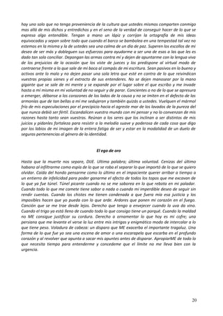 hay uno solo que no tenga proveniencia de la cultura que ustedes mismos comparten conmigo
mas allá de mis dichos y entredichos y en el seno de la verdad de conseguir hacer de lo que se
expresa algo entendible. Tengan a mano un lápiz y corrijan la ortografía de mis ideas
equivocadas y sepan sobre todo que cuando el barco se bambolea en una tempestad tal vez no
estemos en la misma y la de ustedes sea una calma de un día de paz. Superen los escollos de mi
deseo de ser más y dobleguen sus esfuerzos para ayudarme a ser una de esas a las que les es
dado tan solo conciliar. Depongan las armas contra mí y dejen de apuntarme con la lengua viva
de los prejuicios de la ocasión que los viste de jueces y los predispone al virtual modo de
contraerse frente a lo que sale de mi boca al compás de mi escritura. Sean pasivos en lo bueno y
activos ante lo malo y no dejen pasar una sola letra que esté en contra de lo que reivindican
vuestras propias sienes y el extracto de sus entenderes. No se dejen manosear por la mano
gigante que se sale de mi mente y se expande por el lugar sobre el que escribo y me invade
hasta a mí misma en mi voluntad de no seguir y de parar. Concientes o no de lo que se apresura
a emerger, débanse a los corazones de los lados de la causa y no se imiten en el defecto de las
armonías que de tan bellas a mí me sedujeron y también quizás a ustedes. Vuelquen el mármol
frío de mis especulaciones por el precipicio hacia el agreste mar de los lavados de la pureza del
que nunca debió ser fértil. Escandalicen vuestro mundo con mi pensar y no lo convenzan de mis
razones hasta tanto sean vuestras. Reúnan a los seres que los inclinan a ser distintos de mis
juicios y pídanles fortaleza para resistir a la melodía suave y poderosa de cada cosa que digo
por los labios de mi imagen de la entera fatiga de ser y estar en la modalidad de un duelo de
seguras pertenencias al género de la identidad.
El ego de oro
Hasta que la muerte nos separe, DIJE. Ultima palabra; última voluntad. Cenizas del último
habano al infiltrarme como espía de lo que se roba el separar lo que importó de lo que se quiero
olvidar. Caída del hondo pensarme como lo último en el impaciente querer arribar a tiempo a
un entierro de infelicidad para poder ganarme el afecto de todos los topos que me excavan de
lo que ya fue túnel. Túnel picante cuando no se me saborea en lo que rebota en mi paladar.
Cuando todo lo que me comete tiene sabor a nada o cuando mi imperdible deseo de seguir sin
rendir cuentas. Cuando los chistes me tienen condenada a que fuera mía esa justicia y los
imposibles hacen que yo pueda con lo que arde. Ardores que ponen mi corazón en el fuego.
Canción que se me trae desde lejos. Derecho que tengo a envejecer cuando la uva da vino.
Cuando el trigo ya está lleno de cuando todo lo que consigo tiene un porqué. Cuando la maldad
no ME consigue justificar su cordura. Derecho a ornamentar lo que hoy es mi cofre; una
persiana que me levante el verse la luz entre mis intrigas y enigmático modo de intercalar a lo
que tiene peso. Voladura de cabeza: un disparo que ME exacerba el importante tragaluz. Una
forma de lo que fue yo sea una escena de amor o una escarapela que escarba en el profundo
corazón y al revolver que apunta a sacar mis apuntes antes de disparar. ApropiarME de todo lo
que necesita tiempo para entenderme y concedeme que el límite no me lleva bien con la
urgencia.
20
 