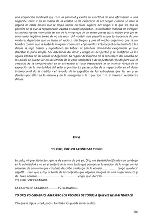 una conjunción medieval que roza la plenitud y exalta la exactitud de una afirmación o una
negación. Para ir en la marea de la verdad se da existencia al ser propio cuando se nace a
alguna de estas diosas que se dejen imitar en otros lugares del plagio a la que les dan la
patente de la que la reproducción exacta es acaso imposible. La inimitable manera de escarpar
las laderas de las montañas del sur de la integridad de un verso que les gusta recibir y al que se
unen en la ilegítima tarea de no ser mas del montón nos permite raspar la inocencia de una
madurez depurada que se lanza al vacío a dar tregua y paz al macho argentino que es un
hombre común que se trata de imaginar como será el poseerlas. El lance y el acercamiento a las
diosas es algo casual y espontáneo sin tabúes ni palabras demasiado exageradas ya que
detestan lo poco simple. Son artesanas del amor y religiosas del perdón y se santifican en las
aguas saladas de las costas de Argentina. La regular descripción de la naturaleza del encanto de
las diosas se puede ver en las vitrinas de la calle Corrientes o de la peatonal Florida para que el
versículo de la temporalidad de la existencia se vaya defraudado en la intensa rareza de la
excepción de la mortalidad del sello argentino. La persecución de la repercusión en el plano
internacional da el crédito y el revuelo de la sugestión de los extranjeros que las ven y se
derriten por ellas en la imagen y en la semejanza a lo ¨ que son ¨ en si mismas: verdaderas
diosas.
FINAL
YO, ORO, VUELVO A CONFESAR Y DIGO
Le pido, mi querido lector, que se de cuenta de que yo, Oro, me siento identificada con carabajo
en la adversidad y no en el confort de la nena tonta que parece ser la relación de la mujer con la
sociedad de consumo que carabajo describe a lo largo de la novela................... tengo que decir
algo!!!.... creo que estoy al borde de la confesión que alguien imaginó de una mujer honesta y
de buen corazón............................ si................ tengo que decirlo!.............................................
YO, ORO, SOY CARABAJO.
LA CABEZA DE CARABAJO.............ES LA MIA!!!!!!!
YO ORO, YO CARABAJO, ARRASTRO LOS PECADOS DE TODOS A QUIENES HE MALTRATADO
Y lo que le dije a usted, padre, también los puede salvar a ellos.
200
 