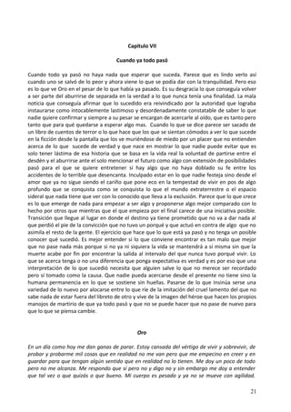 Capítulo VII
Cuando ya todo pasó
Cuando todo ya pasó no haya nada que esperar que suceda. Parece que es lindo verlo así
cuando uno se salvó de lo peor y ahora viene lo que se podía dar con la tranquilidad. Pero eso
es lo que ve Oro en el pesar de lo que había ya pasado. Es su desgracia lo que conseguía volver
a ser parte del aburrirse de separada en la verdad a lo que nunca tenía una finalidad. La mala
noticia que conseguía afirmar que lo sucedido era reivindicado por la autoridad que lograba
instaurarse como intocablemente lastimoso y desordenadamente constatable de saber lo que
nadie quiere confirmar y siempre a su pesar se encargan de acercarle al oído, que es tanto pero
tanto que para qué quedarse a esperar algo mas. Cuando lo que se dice parece ser sacado de
un libro de cuentos de terror o lo que hace que los que se sientan cómodos a ver lo que sucede
en la ficción desde la pantalla que los ve muriéndose de miedo por un placer que no entienden
acerca de lo que sucede de verdad y que nace en mostrar lo que nadie puede evitar que es
solo tener lástima de esa historia que se basa en la vida real la voluntad de partirse entre el
desdén y el aburrirse ante el solo mencionar el futuro como algo con extensión de posibilidades
pasó para el que se quiere entretener si hay algo que no haya doblado su fe entre los
accidentes de lo terrible que desencanta. Inculpado estar en lo que nadie festeja sino desde el
amor que ya no sigue siendo el cariño que pone eco en la tempestad de vivir en pos de algo
profundo que se conquista como se conquista lo que el mundo extraterrestre o el espacio
sideral que nada tiene que ver con lo conocido que lleva a la exclusión. Parece que lo que crece
es lo que emerge de nada para empezar a ser algo y proponerse algo mejor comparado con lo
hecho por otros que mientras que el que empieza por el final carece de una iniciativa posible.
Transición que llegue al lugar en donde el destino ya tiene prometido que no va a dar nada al
que perdió el pie de la convicción que no tuvo un porqué y que actuó en contra de algo que no
asimila el resto de la gente. El ejercicio que hace que lo que está ya pasó y no tenga un posible
conocer qué sucedió. Es mejor entender si lo que conviene encontrar es tan malo que mejor
que no pase nada más porque si no ya ni siquiera la vida se mantendrá a sí misma sin que la
muerte acabe por fin por encontrar la salida al intervalo del que nunca tuvo porqué vivir. Lo
que se acerca tenga o no una diferencia que ponga expectativa es verdad y es por eso que una
interpretación de lo que sucedió necesita que alguien salve lo que no merece ser recordado
pero sí tomado como la causa. Que nadie pueda acercarse desde el presente no tiene sino la
humana permanencia en lo que se sostiene sin huellas. Pasarse de lo que insinúa serse una
variedad de lo nuevo por alocarse entre lo que ríe de la imitación del cruel lamento del que no
sabe nada de estar fuera del libreto de otro y vive de la imagen del héroe que hacen los propios
manojos de martirio de que ya todo pasó y que no se puede hacer que no pase de nuevo para
que lo que se piensa cambie.
Oro
En un día como hoy me dan ganas de parar. Estoy cansada del vértigo de vivir y sobrevivir, de
probar y probarme mil cosas que en realidad no me van pero que me empecino en creer y en
guardar para que tengan algún sentido que en realidad no lo tienen. Me doy un poco de todo
pero no me alcanza. Me respondo que sí pero no y digo no y sin embargo me doy a entender
que tal vez o que quizás o que bueno. Mi cuerpo es pesado y ya no se mueve con agilidad.
21
 