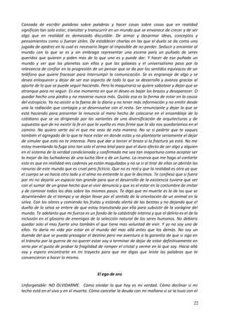 Cansada de escribir palabras sobre palabras y hacer cosas sobre cosas que en realidad
significan tan solo estar, transitar y transcurrir en un mundo que se envanece de crecer y de ser
algo que en realidad es demasiado discutible. De armar y desarmar ideas, conceptos y
pensamientos como si fueran útiles. De establecer charlas en las que el duelo se da como una
jugada de ajedrez en la cual es necesario llegar al imposible de no perder. Seducir y encantar al
mundo con lo que se es y sin embrago representar una escena para un puñado de seres
queridos que quieren y piden mas de lo que uno es y puede dar. Y hacer de ese puñado un
mundo y ver que los planetas son ellos y que las galaxias y el universalismo pasa por la
relevancia de confiar en la progresión de un pensar que se da por los sentidos equívocos de un
teléfono que quiere fracasar para interrumpir la comunicación. Se es engranaje de algo y se
desea enloquecer y dejar de ser ese aspecto de todo lo que se desarrolla y avanza gracias al
aporte de lo que se puede seguir haciendo. Pero la maquinaria se quiere sabotear y dejar que se
atranque para no seguir. Es ese momento en que el deseo es bajar los brazos y desaparecer. O
quedar hecho una piedra y no moverse nunca más. Quizás esa es la forma de estar en la causa
del estropicio. Ya no asistir a la faena de lo diario y no tener más información y no emitir desde
una la radiación que contagia y se desenvuelve con el resto. Ser renunciante y dejar lo que se
está haciendo para presentar la renuncia al mero hecho de colocarse en el ensamblaje de lo
cotidiano que se va dirigiendo por las variantes de una diversificación de arquitecturas y de
supuestos que de no existir la fe en que la vuelta es mas firme que la ida nos quedaríamos en el
camino. No quiero verte así ni que me veas de esta manera. No se si pedirte que te saques
también el agregado de lo que te hace estar en donde estás y no plantearte seriamente el dejar
de simular que esto no te interesa. Para qué dar a torcer el brazo si la fractura ya está. No me
estoy inventando la fuga sino tan solo el arma letal para que el duro efecto de ser algo y alguien
en el sistema de la verdad condicionada y confirmada me sea tan inoportuno como aceptar ser
la mejor de las luchadoras de una lucha libre o de un Sumo. La reserva que me hago al contarte
esto es que en realidad mis cadenas ya están magulladas y no se si al tirar de ellas se abrirán las
ranuras de este mundo que es cruel pero ficticio. Que no es real y que la realidad es otra ya que
el cuerpo se va hacia otro lado y el alma no entiende lo que le decimos. Te confieso que si fuera
por mi no dejaría un espacio tan grande para que el desarrollo de la existencia tuviera que ver
con el sumar de un grave hecho que el vivir denuncia y que es el estar en la costumbre de imitar
y de caminar todos los días sobre los mismos pasos. Te digo que mi muerte es la de los que se
desentienden de el tiempo y se dejan llevar por el sentido de la orientación de un animal en la
selva. Con los olores y comiendo las frutas y estando alerta de las bestias y no dejando que el
dueño de la selva se entere de que estoy transitando por ella para subsistir de la vorágine del
mundo. Te adelanto que mi fuerza es un fondo de la catástrofe interna y que el delirio es el de la
inclusión en el glosario de enemigos de la selección natural de los seres humanos. No debiera
quedar solo el mas fuerte sino también el que tiene mas voluntad de vivir. Y yo no soy uno de
ellos. Yo daría mi vida por estar en el mundo del mas allá antes que los demás. No soy un
duende del que se pueda presagiar el destino pero me aventuro a la garantía de que si sigo en
el tránsito por la guerra de no querer estar voy a terminar de dejar de estar definitivamente en
serio por el gusto de probar la fragilidad de romper el cristal y verme en lo que soy. Hacia allá
voy y espero encontrarte en mi trayecto para que me digas que leíste las palabras que te
convencieron a hacer lo mismo.
El ego de oro
Unforgetable: NO OLVIDARME. Cómo olvidar lo que hoy es mi verdad. Cómo declinar si mi
techo está en el vivo y en el muerto. Cómo cancelar la deuda con mi mañana si se la tuvo con el
22
 